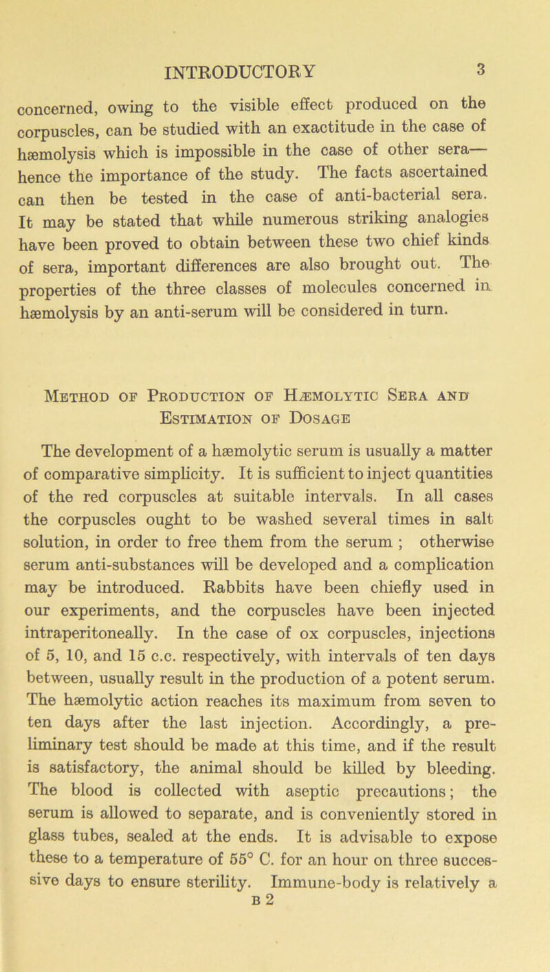 concerned, owing to the visible effect produced on the corpuscles, can be studied with an exactitude in the case of hseniolysis which is impossible in the case of other sera hence the importance of the study. The facts ascertained can then be tested in the case of anti-bacterial sera. It may be stated that while numerous striking analogies have been proved to obtain between these two chief kinds of sera, important differences are also brought out. The properties of the three classes of molecules concerned in haemolysis by an anti-serum will be considered in turn. Method of Production of Hemolytic Sera and Estimation of Dosage The development of a haemolytic serum is usually a matter of comparative simplicity. It is sufficient to inject quantities of the red corpuscles at suitable intervals. In all cases the corpuscles ought to be washed several times in salt solution, in order to free them from the serum ; otherwise serum anti-substances will be developed and a complication may be introduced. Rabbits have been chiefly used in our experiments, and the corpuscles have been injected intraperitoneally. In the case of ox corpuscles, injections of 5, 10, and 15 c.c. respectively, with intervals of ten days between, usually result in the production of a potent serum. The haemolytic action reaches its maximum from seven to ten days after the last injection. Accordingly, a pre- liminary test should be made at this time, and if the result is satisfactory, the animal should be killed by bleeding. The blood is collected with aseptic precautions; the serum is allowed to separate, and is conveniently stored in glass tubes, sealed at the ends. It is advisable to expose these to a temperature of 55° C. for an hour on three succes- sive days to ensure sterility. Immune-body is relatively a B 2