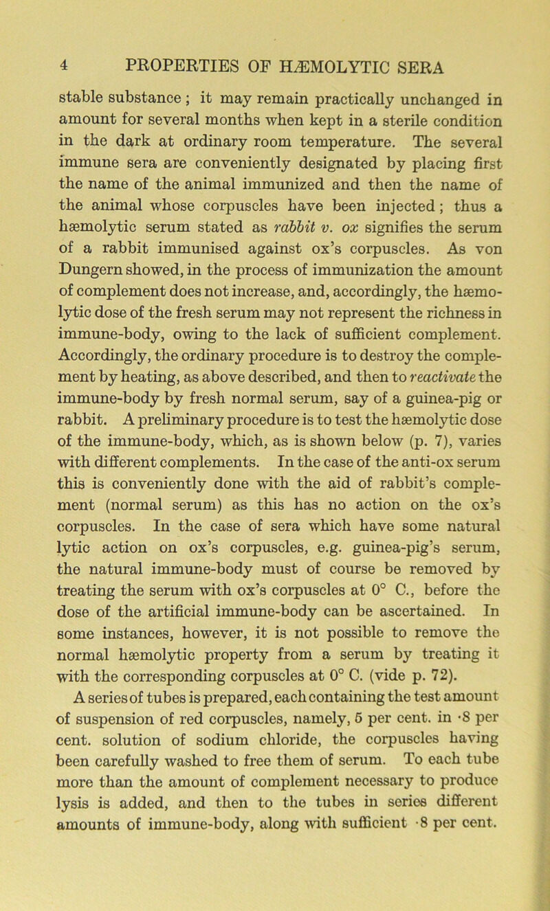 stable substance ; it may remain practically unchanged in amount for several months when kept in a sterile condition in the dark at ordinary room temperature. The several immune sera are conveniently designated by placing first the name of the animal immunized and then the name of the animal whose corpuscles have been injected; thus a haemolytic serum stated as rabbit v. ox signifies the serum of a rabbit immunised against ox’s corpuscles. As von Dungern showed, in the process of immunization the amount of complement does not increase, and, accordingly, the haemo- lytic dose of the fresh serum may not represent the richness in immune-body, owing to the lack of sufficient complement. Accordingly, the ordinary procedure is to destroy the comple- ment by heating, as above described, and then to reactivate the immune-body by fresh normal serum, say of a guinea-pig or rabbit. A prehminary procedure is to test the haemolytic dose of the immune-body, which, as is shown below (p. 7), varies with different complements. In the case of the anti-ox serum this is conveniently done with the aid of rabbit’s comple- ment (normal serum) as this has no action on the ox’s corpuscles. In the case of sera which have some natural lytic action on ox’s corpuscles, e.g. guinea-pig’s serum, the natural immune-body must of course be removed by treating the serum with ox’s corpuscles at 0° C., before the dose of the artificial immune-body can be ascertained. In some instances, however, it is not possible to remove the normal haemolytic property from a serum by treating it with the corresponding corpuscles at 0° C. (vide p. 72). A series of tubes is prepared, each containing the test amount of suspension of red corpuscles, namely, 6 per cent, in *8 per cent, solution of sodium chloride, the corpuscles having been carefully washed to free them of serum. To each tube more than the amount of complement necessary to produce lysis is added, and then to the tubes in series different amounts of immune-body, along wth sufficient ’8 per cent.