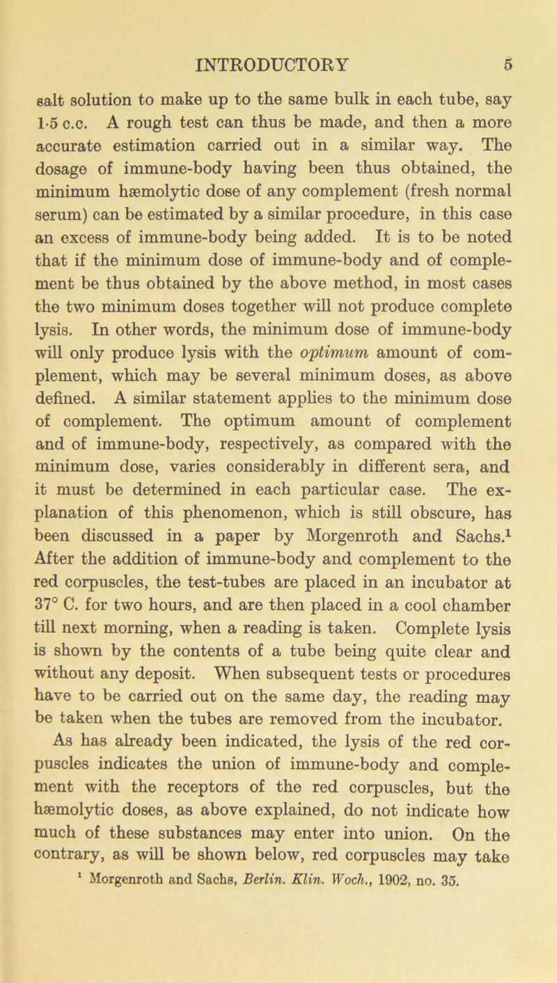 salt solution to make up to the same bulk in each tube, say 1-5 c.c. A rough test can thus be made, and then a more accurate estimation carried out in a similar way. The dosage of immune-body having been thus obtained, the minimum haemolytic dose of any complement (fresh normal serum) can be estimated by a similar procedure, in this case an excess of immune-body being added. It is to be noted that if the minimum dose of immune-body and of comple- ment be thus obtained by the above method, in most cases the two minimum doses together will not produce complete lysis. In other words, the minimum dose of immune-body will only produce lysis with the optimum amount of com- plement, which may be several minimum doses, as above defined. A similar statement applies to the minimum dose of complement. The optimum amount of complement and of immune-body, respectively, as compared with the minimum dose, varies considerably in different sera, and it must be determined in each particular case. The ex- planation of this phenomenon, which is still obscure, has been discussed in a paper by Morgenroth and Sachs.^ After the addition of immune-body and complement to the red corpuscles, the test-tubes are placed in an incubator at 37° C. for two hours, and are then placed in a cool chamber till next morning, when a reading is taken. Complete lysis is shown by the contents of a tube being quite clear and without any deposit. When subsequent tests or procedures have to be carried out on the same day, the reading may be taken when the tubes are removed from the incubator. As has already been indicated, the lysis of the red cor- puscles indicates the union of immune-body and comple- ment with the receptors of the red corpuscles, but the haemolytic doses, as above explained, do not indicate how much of these substances may enter into union. On the contrary, as will be shown below, red corpuscles may take ‘ Morgenroth and Sachs, Berlin. Klin. Woch., 1902, no. 35,