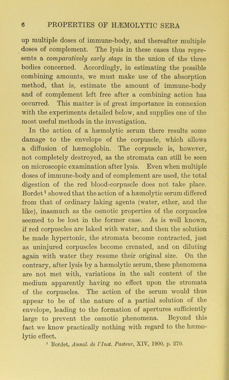 up multiple doses of immune-body, and thereafter multiple doses of complement. The lysis in these cases thus repre- sents a comparatively early stage in the union of the three bodies concerned. Accordingly, in estimating the possible combining amounts, we must make use of the absorption method, that is, estimate the amount of immune-body and of complement left free after a combining action has occurred. This matter is of great importance in connexion with the experiments detailed below, and supplies one of the most useful methods in the investigation. In the action of a haemolytic serum there results some damage to the envelope of the corpuscle, which allows a diffusion of haemoglobin. The corpuscle is, however, not completely destroyed, as the stromata can stUl be seen on microscopic examination after lysis. Even when multiple doses of immune-body and of complement are used, the total digestion of the red blood-corpuscle does not take place. Bordet^ showed that the action of a haemolytic serum differed from that of ordinary laking agents (water, ether, and the like), inasmuch as the osmotic properties of the corpuscles seemed to be lost in the former case. As is well known, if red corpuscles are laked with water, and then the solution be made hypertonic, the stromata become contracted, just as uninjured corpuscles become crenated, and on diluting again with water they resume their original size. On the contrary, after lysis by a haemolytic serum, these phenomena are not met with, variations in the salt content of the medium apparently having no effect upon the stromata of the corpuscles. The action of the serum would thus appear to be of the nature of a partial solution of the envelope, leading to the formation of apertures sufficiently large to prevent the osmotic phenomena. Beyond this fact we know practically nothing with regard to the hasmo- lytic effect. * Bordet, Annal- de VInst. Pasteur, XIV, 1900, p. 270.