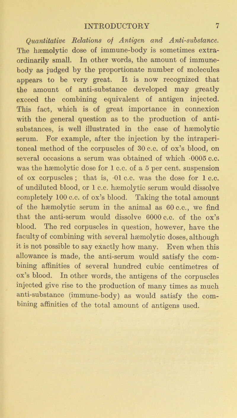 Quantitative Relations of Antigen and Anti-substance. The litemolytic dose of immune-body is sometimes extra- ordinarily small. In other words, the amount of immune- body as judged by the proportionate number of molecules appears to be very great. It is now recognized that the amount of anti-substance developed may greatly exceed the combining equivalent of antigen injected. This fact, which is of great importance in connexion with the general question as to the production of anti- substances, is well illustrated in the case of haemolytic serum. For example, after the injection by the intraperi- toneal method of the corpuscles of 30 c.c. of ox’s blood, on several occasions a serum was obtained of which -0005 c.c. was the haemolytic dose for 1 c.c. of a 5 per cent, suspension of ox corpuscles; that is, -01 c.c. was the dose for 1 c.c. of undiluted blood, or 1 c.c. haemolytic serum would dissolve completely 100 c.c. of ox’s blood. Taking the total amount of the haemolytic serum in the animal as 60 c.c., we find that the anti-serum would dissolve 6000 c.c. of the ox’s blood. The red corpuscles in question, however, have the faculty of combining with several haemolytic doses, although it is not possible to say exactly how many. Even when this allowance is made, the anti-serum would satisfy the com- bining affinities of several hundred cubic centimetres of ox’s blood. In other words, the antigens of the corpuscles injected give rise to the production of many times as much anti-substance (immune-body) as would satisfy the com- bining affinities of the total amount of antigens used.