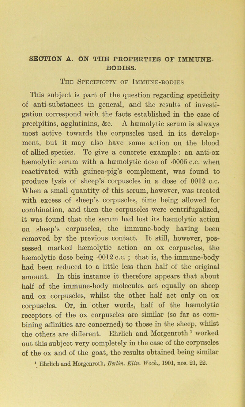 SECTION A. ON THE PROPERTIES OP IMMUNE- BODIES. The Specificity of Immune-bodies This subject is part of the question regarding specificity of anti-substances in general, and the results of investi- gation correspond with the facts estabhshed in the case of precipitins, agglutinins, &c. A haemolytic serum is always most active towards the corpuscles used in its develop- ment, but it may also have some action on the blood of aUied species. To give a concrete example: an anti-ox haemolytic serum with a haemolytic dose of -0005 c.c. when reactivated with guinea-pig’s complement, was found to produce lysis of sheep’s corpuscles in a dose of 0012 c.c. When a small quantity of this serum, however, was treated with excess of sheep’s corpuscles, time being allowed for combination, and then the corpuscles were centrifugalized, it was found that the serum had lost its haemolytic action on sheep’s corpuscles, the immune-body having been removed by the previous contact. It still, however, pos- sessed marked haemolytic action on ox corpuscles, the haemolytic dose being -0012 c.c. ; that is, the immune-body had been reduced to a little less than half of the original amount. In this instance it therefore appears that about half of the immune-body molecules act equally on sheep and ox corpuscles, whilst the other half act only on ox corpuscles. Or, in other words, half of the haemolytic receptors of the ox corpuscles are similar (so far as com- bining affinities are concerned) to those in the sheep, whilst the others are different. Ehrhch and Morgenroth ^ worked out this subject very completely in the case of the corpuscles of the ox and of the goat, the results obtained being similar ^ Ehrlich and Morgenroth, Berlin. Klin. Woch., 1901, nos. 21, 22.