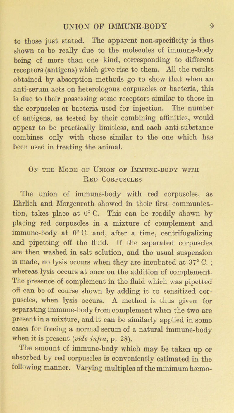 to those just stated. The apparent non-specificity is thus shown to be really due to the molecules of immune-body being of more than one kind, corresponding to different receptors (antigens) which give rise to them. All the results obtained by absorption methods go to show that when an anti-serum acts on heterologous corpuscles or bacteria, this is due to their possessing some receptors similar to those in the corpuscles or bacteria used for injection. The number of antigens, as tested by their combining affinities, would appear to be practically limitless, and each anti-substance combines only with those similar to the one which has been used in treating the animal. On the Mode of Union of Immune-body with Red Corpuscles The union of immune-body with red corpuscles, as Ehrhch and Morgenroth showed in their first communica- tion, takes place at 0° C. This can be readily shown by placing red corpuscles in a mixture of complement and immune-body at 0° C. and, after a time, centrifugalizing and pipetting off the fluid. If the separated corpuscles are then washed in salt solution, and the usual suspension is made, no lysis occurs when they are incubated at 37° C. ; whereas lysis occurs at once on the addition of complement. The presence of complement in the fluid which was pipetted off can be of course shown by adding it to sensitized cor- puscles, when lysis occurs. A method is thus given for separating immune-body from complement when the two are present in a mixture, and it can be similarly applied in some cases for freeing a normal serum of a natural immune-body when it is present {vide infra, p. 28). The amount of immune-body which may be taken up or absorbed by red corpuscles is conveniently estimated in the following manner. Varying multiples of the minimum haemo-