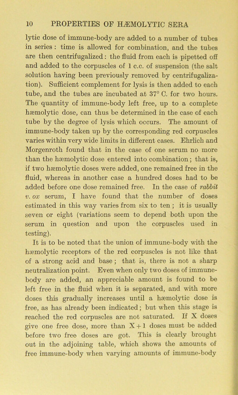 lytic dose of immune-body are added to a number of tubes in series : time is allowed for combination, and the tubes are then centrifugalized: the fluid from each is pipetted off and added to the corpuscles of 1 c,c. of suspension (the salt solution having been previously removed by centrifugaliza- tion). Sufficient complement for lysis is then added to each tube, and the tubes are incubated at 37° C. for two hours. The quantity of immune-body left free, up to a complete hsemolytic dose, can thus be determined in the case of each tube by the degree of lysis which occurs. The amount of immune-body taken up by the corresponding red corpuscles varies within very wide limits in different cases. Ehrhch and Morgenroth found that in the case of one serum no more than the haemolytic dose entered into combination; that is, if two haemolytic doses were added, one remained free in the fluid, whereas in another case a hundred doses had to be added before one dose remained free. In the case of rahhit V. ox serum, I have found that the number of doses estimated in this way varies from six to ten ; it is usually seven or eight (variations seem to depend both upon the serum in question and upon the corpuscles used in testing). It is to be noted that the union of immune-body with the haemolytic receptors of the red corpuscles is not like that of a strong acid and base; that is, there is not a sharp neutrahzation point. Even when only two doses of immune- body are added, an appreciable amount is found to be left free in the fluid when it is separated, and with more doses this gradually increases until a haemol3i:ic dose is free, as has already been indicated; but wiien this stage is reached the red corpuscles are not saturated. If X doses give one free dose, more than X +1 doses must be added before two free doses are got. This is clearly brought out in the adjoining table, which shoAvs the amounts of free immune-body when varying amounts of immune-body
