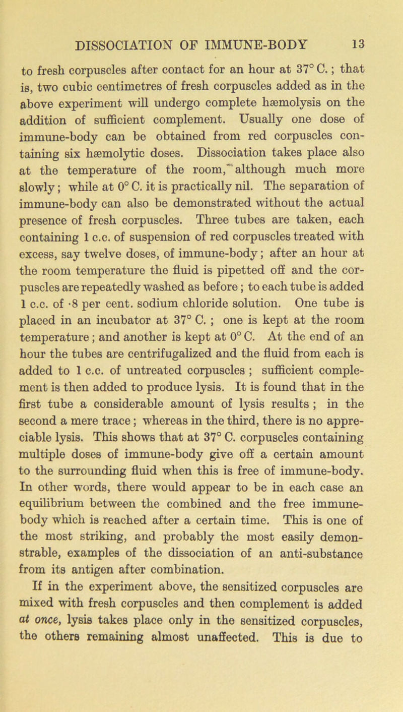 to fresh corpuscles after contact for an hour at 37° C.; that is, two cubic centimetres of fresh corpuscles added as in the above experiment will undergo complete haemolysis on the addition of sufficient complement. Usually one dose of immune-body can be obtained from red corpuscles con- taining six haemolytic doses. Dissociation takes place also at the temperature of the room,although much more slowly; while at 0° C. it is practically nil. The separation of immune-body can also be demonstrated without the actual presence of fresh corpuscles. Three tubes are taken, each containing 1 c.c. of suspension of red corpuscles treated with excess, say twelve doses, of immune-body; after an hour at the room temperature the fluid is pipetted off and the cor- puscles are repeatedly washed as before; to each tube is added 1 c.c. of -8 per cent, sodium chloride solution. One tube is placed in an incubator at 37° C. ; one is kept at the room temperature; and another is kept at 0° C. At the end of an horn the tubes are centrifugalized and the fluid from each is added to 1 c.c. of untreated corpuscles ; sufficient comple- ment is then added to produce lysis. It is found that in the first tube a considerable amount of lysis results; in the second a mere trace; whereas in the third, there is no appre- ciable lysis. This shows that at 37° C. corpuscles containing multiple doses of immune-body give off a certain amount to the surrounding fluid when this is free of immune-body. In other words, there would appear to be in each case an equilibrium between the combined and the free immune- body which is reached after a certain time. This is one of the most striking, and probably the most easily demon- strable, examples of the dissociation of an anti-substance from its antigen after combination. If in the experiment above, the sensitized corpuscles are mixed with fresh corpuscles and then complement is added at once, lysis takes place only in the sensitized corpuscles, the others remaining almost unaffected. This is due to