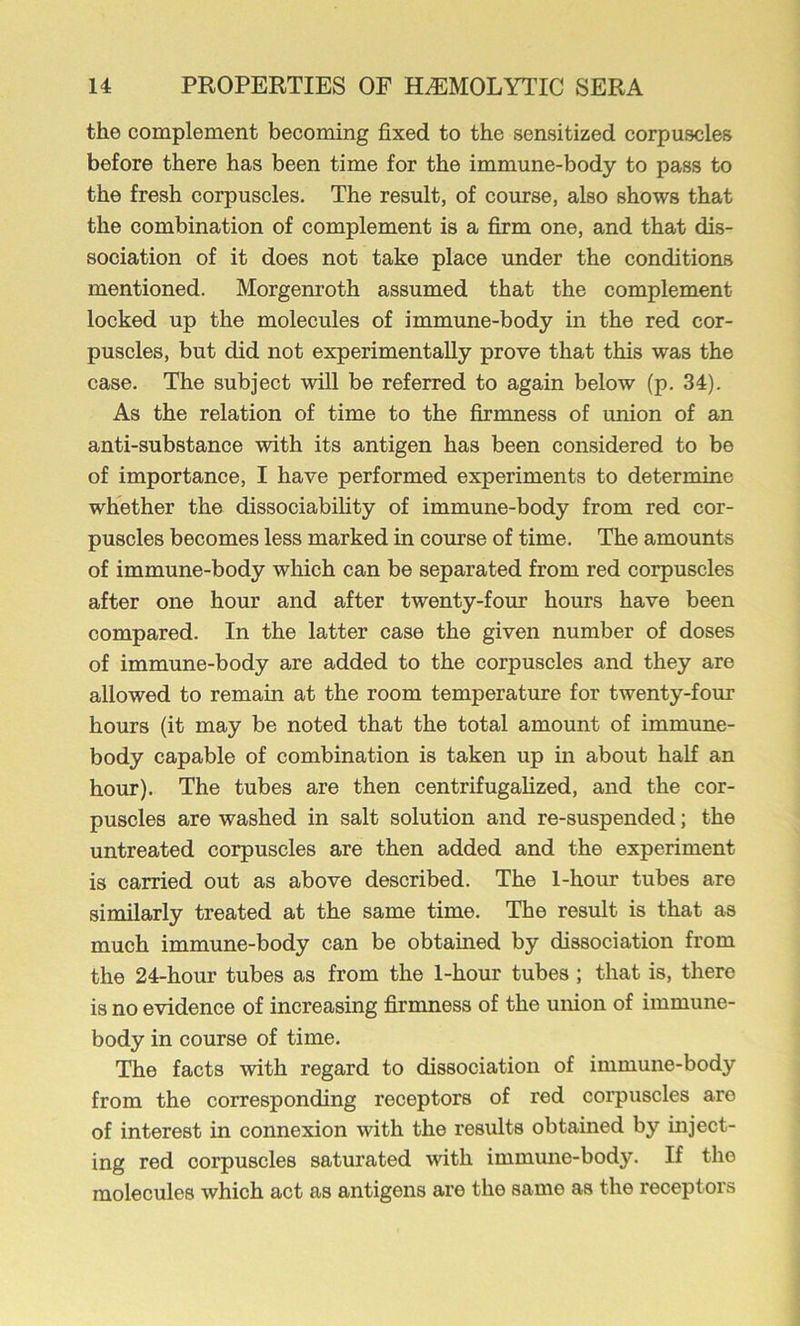 the complement becoming fixed to the sensitized corpuscles before there has been time for the immune-body to pass to the fresh corpuscles. The result, of course, also shows that the combination of complement is a firm one, and that dis- sociation of it does not take place under the conditions mentioned. Morgenroth assumed that the complement locked up the molecules of immune-body in the red cor- puscles, but did not experimentally prove that this was the case. The subject will be referred to again below (p. 34). As the relation of time to the firmness of imion of an anti-substance with its antigen has been considered to be of importance, I have performed experiments to determine whether the dissociability of immune-body from red cor- puscles becomes less marked in course of time. The amounts of immune-body which can be separated from red corpuscles after one hour and after twenty-four hours have been compared. In the latter case the given number of doses of immune-body are added to the corpuscles and they are allowed to remain at the room temperature for twenty-four hours (it may be noted that the total amount of immune- body capable of combination is taken up in about half an hour). The tubes are then centrifugalized, and the cor- puscles are washed in salt solution and re-suspended; the untreated corpuscles are then added and the experiment is carried out as above described. The 1-hour tubes are similarly treated at the same time. The result is that as much immune-body can be obtained by dissociation from the 24-hour tubes as from the 1-hour tubes; that is, there is no evidence of increasing firmness of the union of immune- body in course of time. The facts with regard to dissociation of immune-body from the corresponding receptors of red corpuscles are of interest in connexion with the results obtained by inject- ing red corpuscles saturated with immmie-body. If the molecules which act as antigens are the same as the receptors