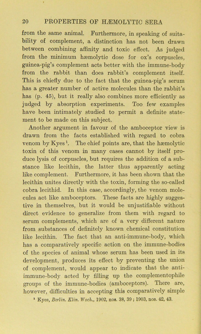 from the same animal. Furthermore, in speaking of suita- bility of complement, a distinction has not been drawn between combining affinity and toxic effect. As judged from the minimum haemolytic dose for ox’s corpuscles, guinea-pig’s complement acts better with the immune-body from the rabbit than does rabbit’s complement itself. This is chiefly due to the fact that the guinea-pig’s serum has a greater number of active molecules than the rabbit’s has (p. 45), but it really also combines more efficiently as judged by absorption experiments. Too few examples have been intimately studied to permit a deflnite state- ment to be made on this subject. Another argument in favour of the amboceptor view is drawn from the facts estabhshed with regard to cobra venom by Kyes The chief points are, that the haemolytic toxin of this venom in many cases cannot by itseK pro- duce lysis of corpuscles, but requires the addition of a sub- stance like lecithin, the latter thus apparently acting like complement. Furthermore, it has been shown that the lecithin unites directly with the toxin, forming the so-called cobra lecithid. In this case, accordingly, the venom mole- cules act hke amboceptors. These facts are highly sugges- tive in themselves, but it would be unjustiflable without direct evidence to generahze from them with regard to serum complements, which are of a very different nature from substances of definitely known chemical constitution like lecithin. The fact that an anti-immune-body, which has a comparatively specific action on the immune-bodies of the species of animal whose serum has been used in its development, produces its effect by preventing the union of complement, would appear to indicate that the anti- immune-body acted by filling up the complementophile groups of the immune-bodies (amboceptors). There are, however, difficulties in accepting this comparatively simple ‘ Kyes, Berlin. Klin. Woch., 1902, nos. 38, 39 ; 1903, nos. 42, 43.