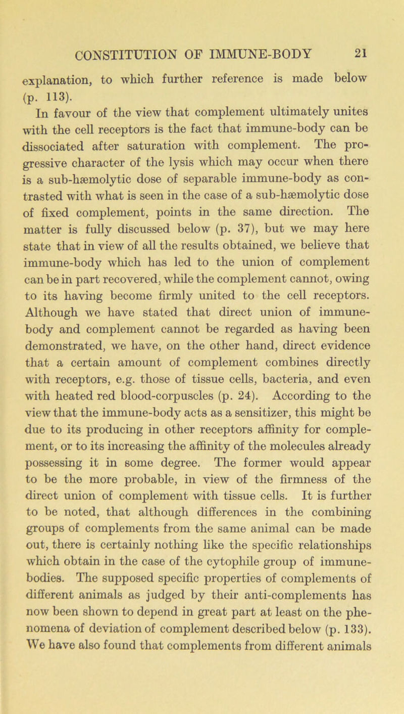 explanation, to which further reference is made below (p. 113). In favour of the view that complement ultimately unites with the cell receptors is the fact that immune-body can be dissociated after saturation with complement. The pro- gressive eharacter of the lysis which may occur when there is a sub-heemolytic dose of separable immune-body as con- trasted with what is seen in the case of a sub-haemolytic dose of fixed complement, points in the same direction. The matter is fuUy discussed below (p. 37), but we may here state that in view of all the results obtained, we believe that immune-body which has led to the union of complement can be in part recovered, while the complement cannot, owing to its having become firmly united to the cell receptors. Although we have stated that direct union of immune- body and complement cannot be regarded as having been demonstrated, we have, on the other hand, direct evidence that a certain amount of complement combines directly with receptors, e.g. those of tissue cells, bacteria, and even with heated red blood-corpuscles (p. 24). According to the view that the immune-body acts as a sensitizer, this might be due to its producing in other receptors affinity for comple- ment, or to its increasing the affinity of the molecules already possessing it in some degree. The former would appear to be the more probable, in view of the firmness of the direct union of complement with tissue cells. It is further to be noted, that although differences in the combining groups of complements from the same animal can be made out, there is certainly nothing like the specific relationships which obtain in the case of the eytophile group of immune- bodies. The supposed specific properties of complements of different animals as judged by their anti-complements has now been shown to depend in great part at least on the phe- nomena of deviation of complement described below (p. 133). We have also found that complements from different animals