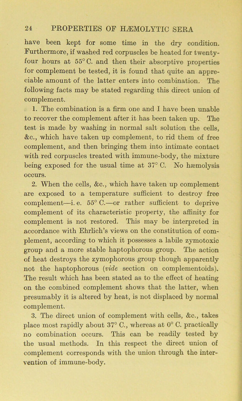 have been kept for some time in the dry condition. Furthermore, if washed red corpuscles be heated for twenty- four hours at 55° C. and then their absorptive properties for complement be tested, it is found that quite an appre- ciable amount of the latter enters into combination. The following facts may be stated regarding this direct union of complement. 1. The combination is a firm one and I have been irnable to recover the complement after it has been taken up. The test is made by washing in normal salt solution the cells, &c., which have taken up complement, to rid them of free complement, and then bringing them into intimate contact with red corpuscles treated with immune-body, the mixture being exposed for the usual time at 37° C. No haemolysis occurs. 2. When the cells, &c., which have taken up complement are exposed to a temperature sufficient to destroy free complement—i. e. 55° C.—or rather sufficient to deprive complement of its characteristic property, the affinity for complement is not restored. This may be interpreted in accordance with Ehrhch’s views on the constitution of com- plement, according to which it possesses a labile zymotoxic group and a more stable haptophorous group. The action of heat destroys the zymophorous group though apparently not the haptophorous {vide section on complementoids). The result which has been stated as to the effect of heating on the combined complement shows that the latter, when presumably it is altered by heat, is not displaced by normal complement. 3. The direct union of complement with cells, &c., takes place most rapidly about 37° C., whereas at 0° C. practically no combination occurs. This can be readily tested by the usual methods. In this respect the direct union of complement corresponds with the union through the inter- vention of immune-body.