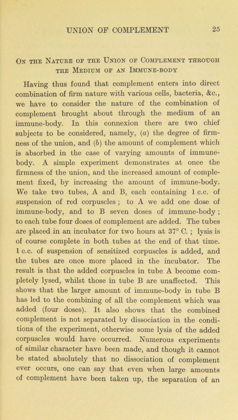 On the Nature of the Union of Complement through THE Medium of an Immune-body Having thus found that complement enters into direct combination of firm nature with various cells, bacteria, &c., we have to consider the nature of the combination of complement brought about through the medium of an immune-body. In this connexion there are two chief subjects to be considered, namely, (a) the degree of firm- ness of the union, and (b) the amount of complement which is absorbed in the case of varying amounts of immune- body. A simple experiment demonstrates at once the firmness of the union, and the increased amount of comple- ment fixed, by increasing the amount of immune-body. We take two tubes, A and B, each containing 1 c.c. of suspension of red corpuscles ; to A we add one dose of immune-body, and to B seven doses of immune-body; to each tube four doses of complement are added. The tubes are placed in an incubator for two hours at 37° C. ; lysis is of course complete in both tubes at the end of that time. 1 c.c. of suspension of sensitized corpuscles is added, and the tubes are once more placed in the incubator. The result is that the added corpuscles in tube A become com- pletely lysed, whilst those in tube B are unaffected. This shows that the larger amount of immune-body in tube B has led to the combining of aU the complement which was added (four doses). It also shows that the combined complement is not separated by dissociation in the condi- tions of the experiment, otherwise some lysis of the added corpuscles would have occurred. Numerous experiments of similar character have been made, and though it cannot be stated absolutely that no dissociation of complement ever occurs, one can say that even when large amounts of complement have been taken up, the separation of an