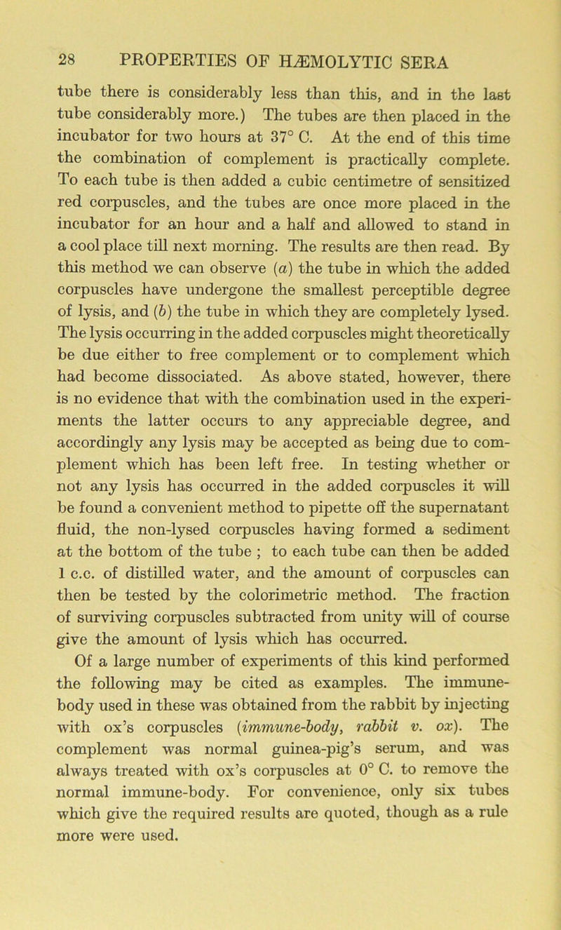 tube there is considerably less than this, and in the last tube considerably more.) The tubes are then placed in the incubator for two hours at 37° C. At the end of this time the combination of complement is practically complete. To each tube is then added a cubic centimetre of sensitized red coi’puscles, and the tubes are once more placed in the incubator for an hour and a half and allowed to stand in a cool place till next morning. The results are then read. By this method we can observe [a] the tube in which the added corpuscles have undergone the smallest perceptible degree of lysis, and (6) the tube in which they are completely lysed. The lysis occurring in the added corpuscles might theoretically be due either to free complement or to complement which had become dissociated. As above stated, however, there is no evidence that with the combination used in the experi- ments the latter occurs to any appreciable degree, and accordingly any lysis may be accepted as being due to com- plement which has been left free. In testing whether or not any lysis has occurred in the added corpuscles it will be found a convenient method to pipette off the supernatant fluid, the non-lysed corpuscles having formed a sediment at the bottom of the tube ; to each tube can then be added 1 c.c. of distilled water, and the amount of corpuscles can then be tested by the colorimetric method. The fraction of surviving corpuscles subtracted from unity will of course give the amount of lysis which has occurred. Of a large number of experiments of this kind performed the following may be cited as examples. The immune- body used in these was obtained from the rabbit by injecting with ox’s corpuscles {immune-body, rabbit v. ox). The complement was normal guinea-pig’s serum, and was always treated with ox’s corpuscles at 0° C. to remove the normal immune-body. For eonvenience, only six tubes which give the required results are quoted, though as a rule more were used.