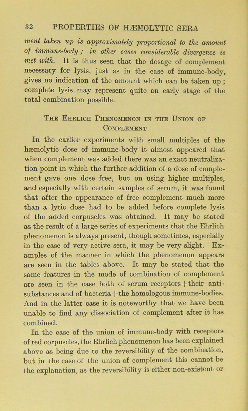 inent taken up is approximately proportional to the amount of immune-hody ; in other cases considerable divergence is met with. It is thus seen that the dosage of complement necessary for lysis, just as in the case of immune-body, gives no indication of the amount which can be taken up ; complete lysis may represent quite an early stage of the total combination possible. The Ehrlich Phenomenon in the Union of Complement In the earher experiments with small multiples of the haemolytic dose of immune-body it almost appeared that when complement was added there was an exact neutraliza- tion point in which the further addition of a dose of comple- ment gave one dose free, but on using higher multiples, and especially with certain samples of serum, it was found that after the appearance of free complement much more than a lytic dose had to be added before complete lysis of the added corpuscles was obtained. It may be stated as the result of a large series of experiments that the Ehrhch phenomenon is always present, though sometimes, especially in the case of very active sera, it may be very shght. Ex- amples of the manner in which the phenomenon appears are seen in the tables above. It may be stated that the same features in the mode of combination of complement are seen in the case both of serum receptors-f-their anti- substances and of bacteria-f the homologous immime-bodies. And in the latter case it is noteworthy that we have been unable to find any dissociation of complement after it has combined. In the case of the union of immune-body with receptors of red corpuscles, the Ehrlich phenomenon has been explained above as being due to the reversibfiity of the combination, but in the case of the union of complement this cannot be the explanation, as the reversibility is either non-existent or