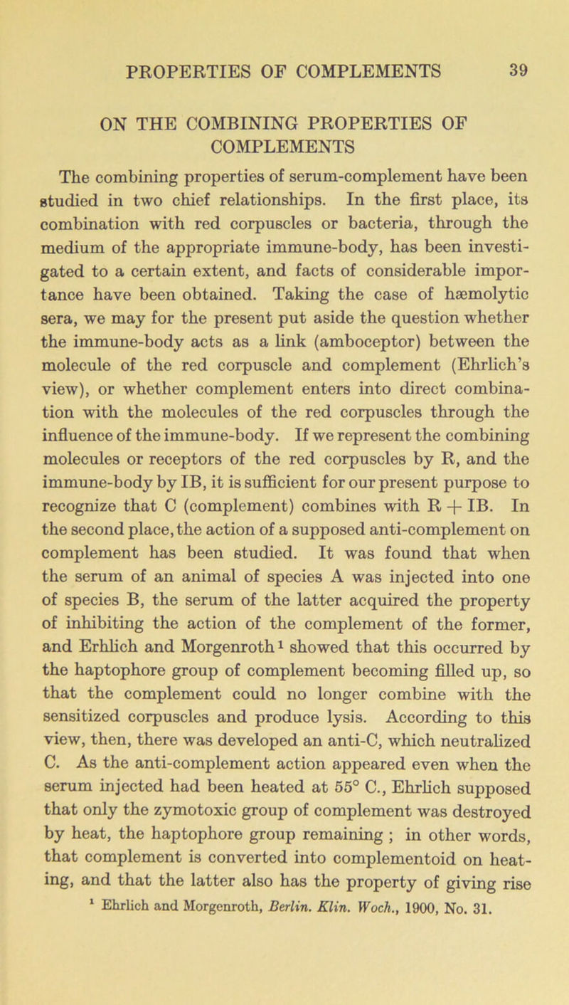 ON THE COMBINING PROPERTIES OF COMPLEMENTS The combining properties of serum-complement have been studied in two chief relationships. In the first place, its combination with red corpuscles or bacteria, through the medium of the appropriate immune-body, has been investi- gated to a certain extent, and facts of considerable impor- tance have been obtained. Taking the case of haemolytic sera, we may for the present put aside the question whether the immune-body acts as a link (amboceptor) between the molecule of the red corpuscle and complement (Ehrlich’s view), or whether complement enters into direct combina- tion with the molecules of the red corpuscles through the infiuence of the immune-body. If we represent the combining molecules or receptors of the red corpuscles by R, and the immune-body by IB, it is sufficient for our present purpose to recognize that C (complement) combines with R + IB. In the second place, the action of a supposed anti-complement on complement has been studied. It was found that when the serum of an animal of species A was injected into one of species B, the serum of the latter acquired the property of inhibiting the action of the complement of the former, and Erhlich and Morgenrothi showed that this occurred by the haptophore group of complement becoming filled up, so that the complement coidd no longer combine with the sensitized corpuscles and produce lysis. According to this view, then, there was developed an anti-C, which neutralized C. As the anti-complement action appeared even when the serum injected had been heated at 55° C., Ehrlich supposed that only the zymotoxic group of complement was destroyed by heat, the haptophore group remaining ; in other words, that complement is converted into complementoid on heat- ing, and that the latter also has the property of giving rise * Ehrlich and Morgenroth, Berlin. Klin. Woch., 1900, No. 31.