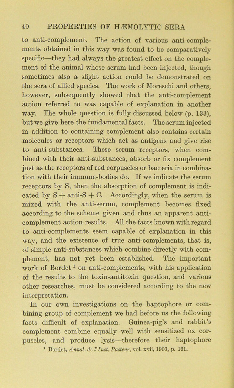 to anti-complement. The action of various anti-comple- ments obtained in this way was found to be comparatively specific—they had always the greatest effect on the comple- ment of the animal whose serum had been injected, though sometimes also a slight action could be demonstrated on the sera of allied species. The work of Moreschi and others, however, subsequently showed that the anti-complement action referred to was capable of explanation in another way. The whole question is fully discussed below (p. 133), but we give here the fundamental facts. The serum injected in addition to containing complement also contains certain molecules or receptors which act as antigens and give rise to anti-substances. These serum receptors, when com- bined with their anti-substances, absorb or fix complement just as the receptors of red corpuscles or bacteria in combina- tion with their immune-bodies do. If we indicate the serum receptors by S, then the absorption of complement is indi- cated by S anti-S C. Accordingly, when the serum is mixed with the anti-serum, complement becomes fixed according to the scheme given and thus an apparent anti- complement action results. All the facts known with regard to anti-complements seem capable of explanation in this way, and the existence of true anti-complements, that is, of simple anti-substances which combine directly with com- plement, has not yet been established. The important work of Bordet ^ on anti-complements, with his apphcation of the results to the toxin-antitoxin question, and various other researches, must be considered according to the new interpretation. In our own investigations on the haptophore or com- bining group of complement we had before us the following facts difficult of explanation. Guinea-pig’s and rabbit’s complement combine equally well with sensitized ox cor- puscles, and produce lysis—therefore their haptophore * Bordet, Annul, de I’Inst. Pasteur, vol. x\ni, 1903, p. 161.