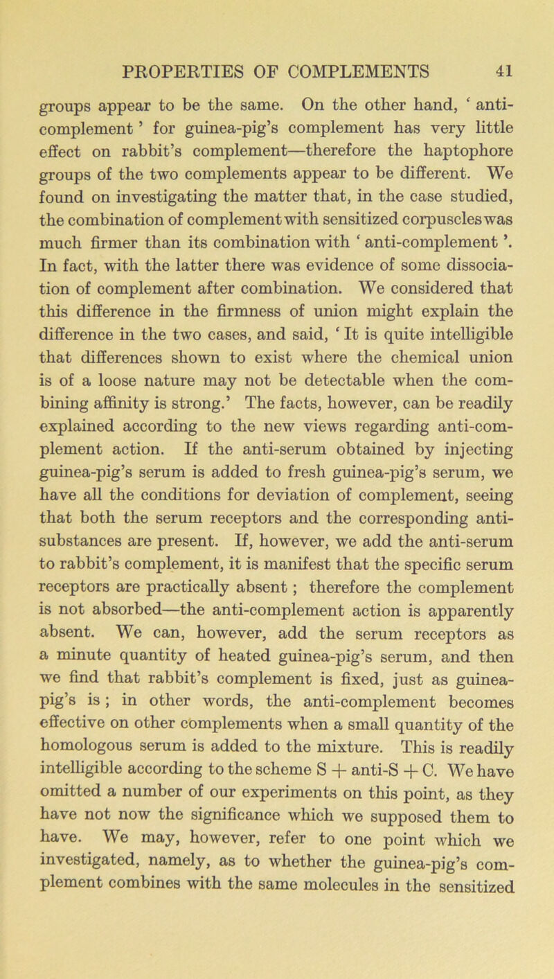 groups appear to be the same. On the other hand, ‘ anti- complement ’ for guinea-pig’s complement has very little effect on rabbit’s complement—therefore the haptophore groups of the two complements appear to be different. We found on investigating the matter that, in the case studied, the combination of complement with sensitized corpuscles was much firmer than its combination with ‘ anti-complement ’. In fact, with the latter there was evidence of some dissocia- tion of complement after combination. We considered that this difference in the firmness of union might explain the difference in the two cases, and said, ‘ It is quite intelhgible that differences shown to exist where the chemical union is of a loose nature may not be detectable when the com- bining affinity is strong.’ The facts, however, can be readily explained according to the new views regarding anti-com- plement action. If the anti-serum obtained by injecting guinea-pig’s serum is added to fresh guinea-pig’s serum, we have all the conditions for deviation of complement, seeing that both the serum receptors and the corresponding anti- substances are present. If, however, we add the anti-serum to rabbit’s complement, it is manifest that the specific serum receptors are practically absent; therefore the complement is not absorbed—the anti-complement action is apparently absent. We can, however, add the serum receptors as a minute quantity of heated guinea-pig’s serum, and then we find that rabbit’s complement is fixed, just as guinea- pig’s is; in other words, the anti-complement becomes effective on other complements when a small quantity of the homologous serum is added to the mixture. This is readily intelhgible according to the scheme S -f anti-S -f C. We have omitted a number of our experiments on this point, as they have not now the significance which we supposed them to have. We may, however, refer to one point which we investigated, namely, as to whether the guinea-pig’s com- plement combines with the same molecules in the sensitized