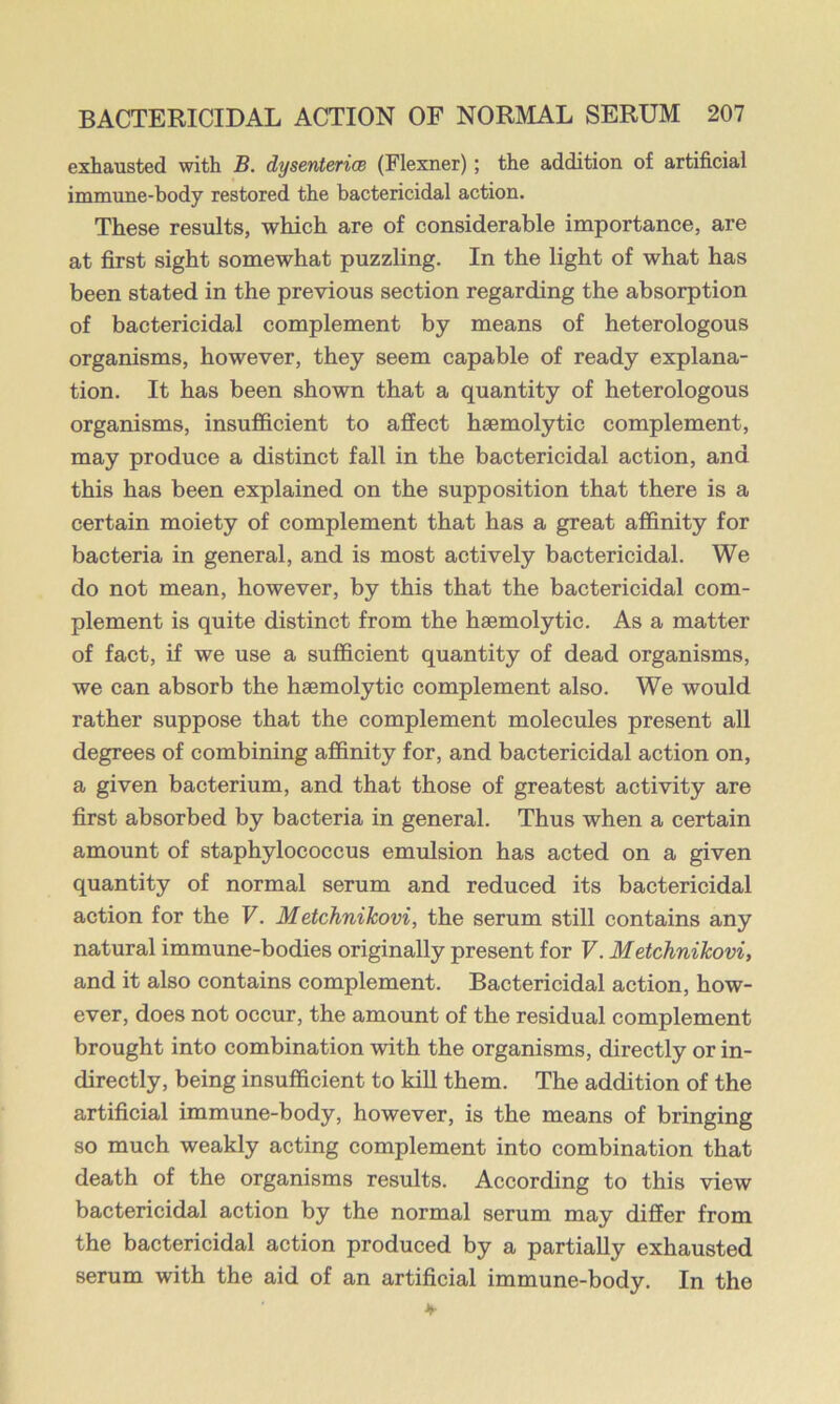 exhausted with B. dysenterice (Flexner); the addition of artificial immune-body restored the bactericidal action. These results, which are of considerable importance, are at first sight somewhat puzzling. In the light of what has been stated in the previous section regarding the absorption of bactericidal complement by means of heterologous organisms, however, they seem capable of ready explana- tion. It has been shown that a quantity of heterologous organisms, insufficient to aSect haemolytic complement, may produce a distinct fall in the bactericidal action, and this has been explained on the supposition that there is a certain moiety of complement that has a great affinity for bacteria in general, and is most actively bactericidal. We do not mean, however, by this that the bactericidal com- plement is quite distinct from the haemolytic. As a matter of fact, if we use a sufficient quantity of dead organisms, we can absorb the haemolytic complement also. We would rather suppose that the complement molecules present all degrees of combining affinity for, and bactericidal action on, a given bacterium, and that those of greatest activity are first absorbed by bacteria in general. Thus when a certain amount of staphylococcus emulsion has acted on a given quantity of normal serum and reduced its bactericidal action for the V. Metchnikovi, the serum still contains any natural immune-bodies originally present for F. Metchnikovi, and it also contains complement. Bactericidal action, how- ever, does not occur, the amount of the residual complement brought into combination with the organisms, directly or in- directly, being insufficient to kiU them. The addition of the artificial immune-body, however, is the means of bringing so much weakly acting complement into combination that death of the organisms results. According to this view bactericidal action by the normal serum may differ from the bactericidal action produced by a partially exhausted serum with the aid of an artificial immune-body. In the