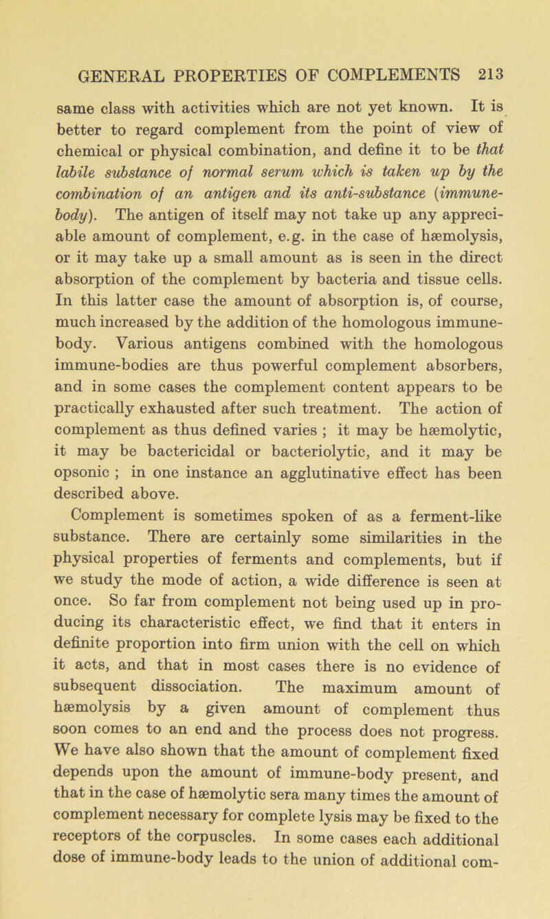 same class with activities which are not yet known. It is better to regard complement from the point of view of chemical or physical combination, and define it to be that labile substance of normal serum which is taken wp by the combination of an antigen and its anti-substance {immune- body). The antigen of itself may not take up any appreci- able amount of complement, e.g. in the case of haemolysis, or it may take up a small amount as is seen in the direct absorption of the complement by bacteria and tissue cells. In this latter case the amount of absorption is, of course, much increased by the addition of the homologous immune- body. Various antigens combined with the homologous immune-bodies are thus powerful complement absorbers, and in some cases the complement content appears to be practically exhausted after such treatment. The action of complement as thus defined varies ; it may be haemolytic, it may be bactericidal or bacteriolytic, and it may be opsonic ; in one instance an agglutinative effect has been described above. Complement is sometimes spoken of as a ferment-like substance. There are certainly some similarities in the physical properties of ferments and complements, but if we study the mode of action, a wide difference is seen at once. So far from complement not being used up in pro- ducing its characteristic effect, we find that it enters in definite proportion into firm union with the cell on which it acts, and that in most cases there is no evidence of subsequent dissociation. The maximum amount of haemolysis by a given amount of complement thus soon comes to an end and the process does not progress. We have also shown that the amount of complement fixed depends upon the amount of immune-body present, and that in the case of haemolytic sera many times the amount of complement necessary for complete lysis may be fixed to the receptors of the corpuscles. In some cases each additional dose of immune-body leads to the union of additional com-