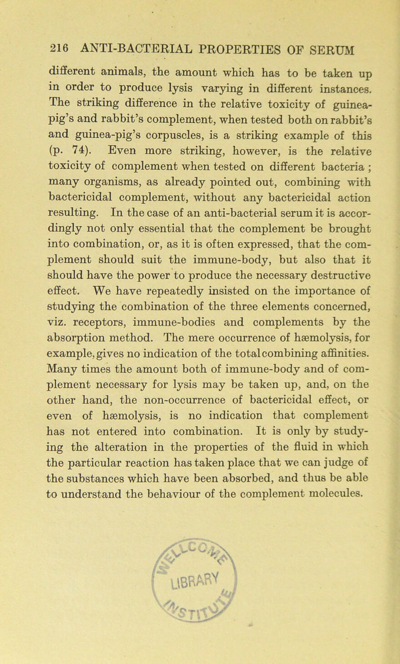 different animals, the amount which has to be taken up in order to produce lysis varying in different instances. The striking difference in the relative toxicity of guinea- pig’s and rabbit’s complement, when tested both on rabbit’s and guinea-pig’s corpuscles, is a striking example of this (p. 74). Even more striking, however, is the relative toxicity of complement when tested on different bacteria ; many organisms, as already pointed out, combining with bactericidal complement, without any bactericidal action resulting. In the case of an anti-bacterial serum it is accor- dingly not only essential that the complement be brought into combination, or, as it is often expressed, that the com- plement should suit the immune-body, but also that it should have the power to produce the necessary destructive effect. We have repeatedly insisted on the importance of studying the combination of the three elements concerned, viz. receptors, immune-bodies and complements by the absorption method. The mere occurrence of haemolysis, for example, gives no indication of the total combining affinities. Many times the amount both of immune-body and of com- plement necessary for lysis may be taken up, and, on the other hand, the non-occurrence of bactericidal effect, or even of haemolysis, is no indication that complement has not entered into combination. It is only by study- ing the alteration in the properties of the fluid in which the particular reaction has taken place that we can judge of the substances which have been absorbed, and thus be able to understand the behaviour of the complement molecules.