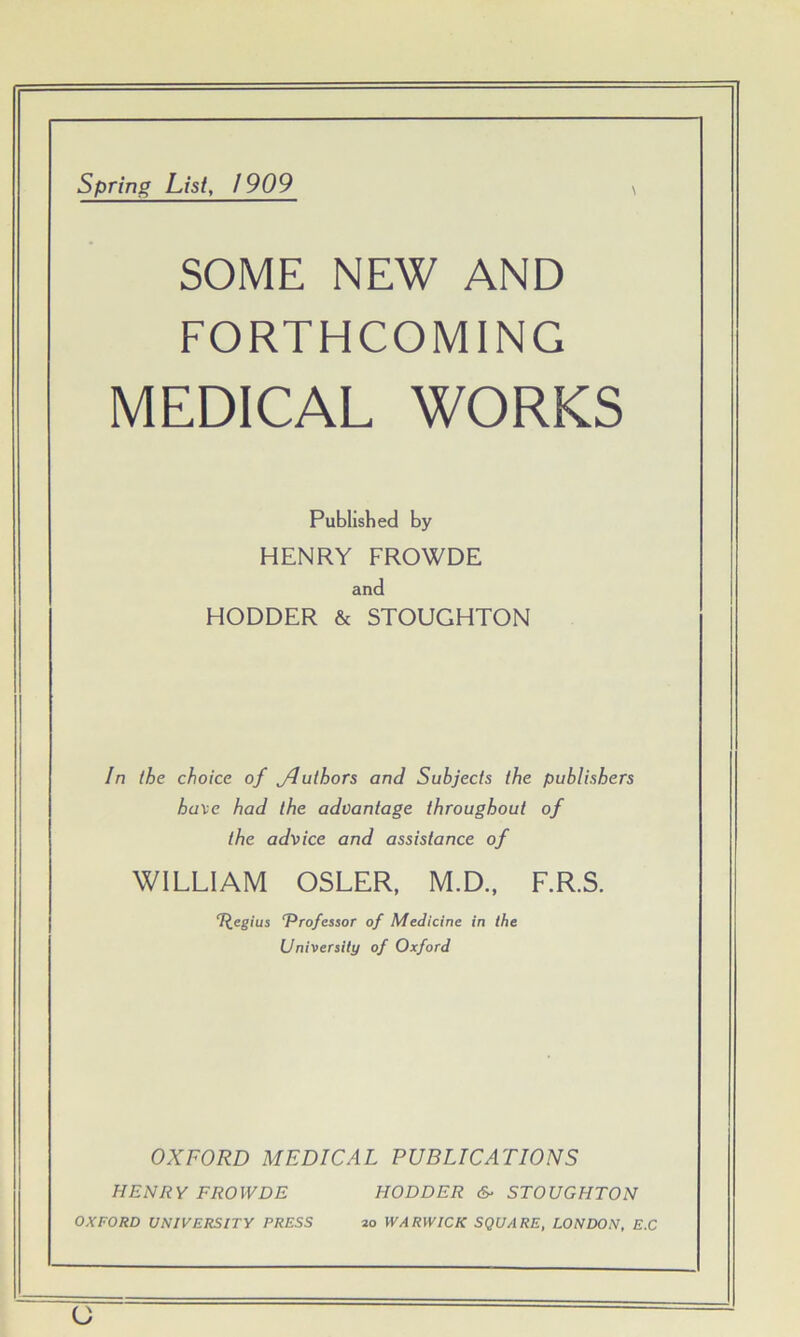 spring List, / 909 SOME NEW AND FORTHCOMING MEDICAL WORKS Published by HENRY FROWDE and HODDER & STOUGHTON In (he choice of Jluthors and Subjects the publishers haxe had the advantage throughout of the advice and assistance of WILLIAM OSLER, M.D., F.R.S. T^eg/us T^rofessor of Medicine in the University of Oxford OXFORD MEDICAL PUBLICATIONS HENRY FROWDE HODDER &■ STOUGHTON OXFORD UNIVERSITY PRESS 20 WARWICK SQUARE, LONDON, E.C o