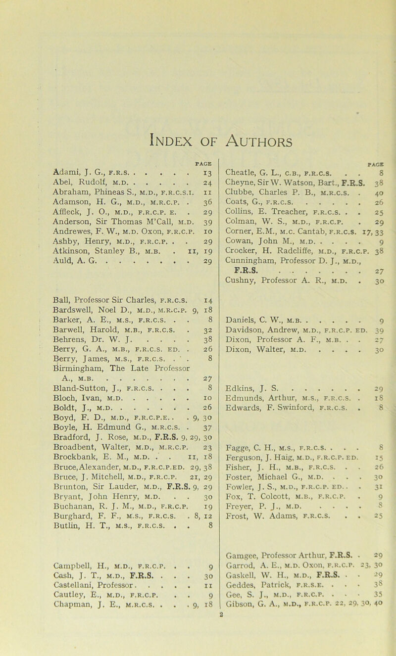 Index of Authors PAGE Adami, J. G., f.r.s 13 Abel, Rudolf, m.d 24 Abraham, Phineas S., m.d., f.r.c.s.i. ii Adamson, H. G., m.d., m.r.c.p. . 36 Affleck, J. O., M.D., f.r.c.p. e. . 29 Anderson, Sir Thomas M’Call, m.d. 39 Andrewes, F. W., m.d. Oxon, f.r.c.p. 10 Ashby, Henry, m.d., f.r.c.p. . . 29 Atldnson, Stanley B., m.b. . ii, 19 Auld, A. G 29 Ball, Professor Sir Charles, f.r.c.s. 14 Bardswell, Noel D., m.d., m.r.c.p. 9, 18 Barker, A. E., m.s., f.r.c.s. . . 8 Barwell, Harold, m.b., f.r.c.s. . 32 Behrens, Dr. W. J 38 Berry, G. A., m.b., f.r.c.s. ed. . 26 Berry, James, m.s., f.r.c.s. . ' . 8 Birmingham, The Late Professor A., m.b 27 Bland-Sutton, J., f.r.c.s. ... 8 Bloch, Ivan, m.d 10 Boldt, J., M.D 26 Boyd, F. D., m.d., f.r.c.p.e. . . 9, 30 Boyle, H. Edmund G., m.r.c.s. . 37 Bradford, J. Rose, m.d., F.R.S. 9, 29, 30 Broadbent, Walter, m.d., m.r.c.p. 23 Brockbank, E. M., m.d. . . ii, 18 Bruce, Alexander, m.d., f.r.c.p.ed. 29, 38 Bruce, J. Mitchell, m.d., f.r.c.p. 21, 29 Brunton, Sir Lauder, m.d., F.R.S. 9, 29 Bryant, John Henry, m.d. . . 30 Buchanan, R. J. M., m.d., f.r.c.p. 19 Burghard, F. F., m.s., f.r.c.s. . 8, 12 Butlin, H. T., m.s., f.r.c.s. . . 8 Campbell, H., m.d., f.r.c.p. . . 9 Cash, J. T., M.D., F.R.S. ... 30 Castellani, Professor ri Cautley, E., m.d., f.r.c.p. . . 9 Chapman, J. E., m.r.c.s. . . • 9, 18 PAGE Cheatle, G. L., c.b., f.r.c.s. . . 8 Cheyne, Sir W. Watson, Bart., F.R.S. 38 Clubbe, Charles P. B., m.r.c.s. . 40 Coats, G., F.R.C.S 26 Collins, E. Treacher, f.r.c.s. . . 25 Colman, W. S., m.d., f.r.c.p. , 29 Corner, E.M., m.c. Cantab, f.r.c.s. 17, 33 Cowan, John M., m.d 9 Crocker, H. Radcliffe, m.d., f.r.c.p. 38 Cunningham, Professor D. J., m.d., F.R.S. 27 Cushny, Professor A. R., m.d. • 30 Daniels, C. W., m.b 9 Davidson, Andrew, m.d., f.r.c.p. ed. 39 Dixon, Professor A. F., .m.b. . . 27 Dixon, Walter, m.d 30 Edkins, J. S 29 Edmunds, Arthur, m.s., f.r.c.s. . 18 Edwards, F. Swinford, f.r.c.s. . 8 Fagge, C. H., m.s., f.r.c.s. ... 8 Ferguson, J. Haig, m.d., f.r.c.p. ed. 15 Fisher, J. H., m.b., f.r.c.s. . . 26 Foster, Michael G., m.d. ... 30 Fowler, J. S., m.d., f.r.c.p. ed. . . 31 Fox, T. ColCOtt, M.B., F.R.C.P. . 9 Freyer, P. J., m.d 8 Frost, W. Adams, f.r.c.s. • . 25 Gamgee, Professor Arthur, F.R.S. . 29 Garrod, A. E., m.d. Oxon. f.r.c.p. 23, 30 Gaskell, W. H., m.d., F.R.S. - • -’9 Geddes, Patrick, f.r.s.e. . . ■ 3§ Gee, S. J., M.D., f.r.c.p. . • • 35 Gibson, G. A., m.d., f.r.c.p. 22, 29. 30, 40