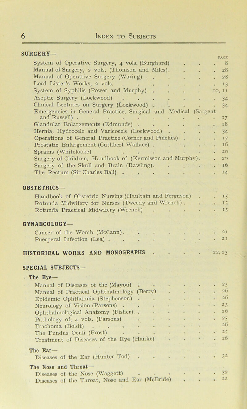 surgery- pace System of Operative Surgery, 4 vols. (Burghard) ... 8 Manual of Surgery, 2 vols. (Thomson and Miles). . . .28 Manual of Operative Surgery (Waring) . . . . .28 Lord Lister’s Works, 2 vols. . . , . . . .13 System of Syphilis (Power and Murphy) . . . . 10, ii Aseptic Surgery (Lockwood) ....... 34 Clinical Lectures on Surgery (Lockwood) . . . . -34 Emergencies in General Practice, Surgical and Medical (Sargent and Russell) . . . . . . . . . .17 Glandular Enlargements (Edmunds) . . . . . .18 Hernia, Hydrocele and Varicocele (Lockwood) . . . -34 Operations of General Practice (Corner and Pinches) . . .17 Prostatic Enlargement (Cuthbert Wallace) . . . . .16 Sprains (Whitelocke) ........ 20 Surgery of Children, Handbook of (Kermisson and Murphy). . 20 Surgery of the Skull and Brain (Rawling). . . . . 16 The Rectum (Sir Charles Ball) . . . . . . -14 OBSTETRICS— Handbook of Obstetric Nursing (Haultain and Ferguson) . .15 Rotunda Midwifery for Nurses (Tweedy and Wrench) . . .15 Rotunda Practical Midwifery (Wrench) . . . . • 15 GYNAECOLOGY— Cancer of the Womb (McCann). . . . - • .21 Puerperal Infection (Lea) . . . . . • • .21 HISTORICAL WORKS AND MONOGRAPHS . . 22,23 SPECIAL SUBJECTS— The Eye— Manual of Diseases ot the (Mayou) . . . • . -25 Manual of Practical Ophthalmology (Berry) . . . .26 Epidemic Ophthalmia (Stephenson) . . • • • .26 Neurology of Vision (Parsons) . . . • • • -23 Ophthalmological Anatomy (Fisher) ...... 26 Pathology of, 4 vols. (Parsons) 25 Trachoma (Boldt) ....•••■ 26 The Fundus Oculi (Frost) . . . • • • -25 Treatment of Diseases of the Eye (Hanke) . . • .26 The Ear— Diseases of the Ear (Hunter Tod) . . • • • *32 The Nose and Throat— Diseases of the Nose (Waggett) . . . • • -32 Diseases of the Throat, Nose and Ear (McBride) . . .22