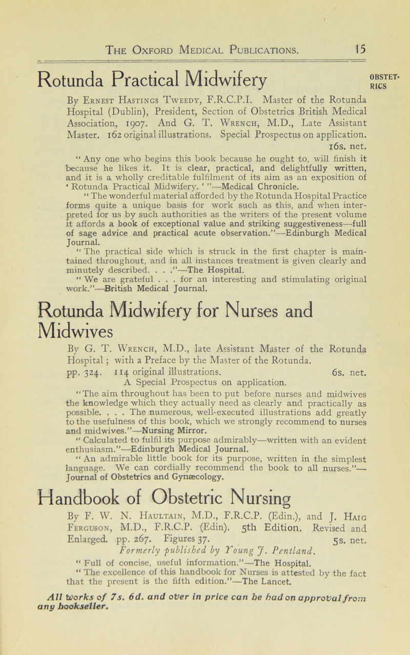 Rotunda Practical Midwifery By Ernest Hastings Tweedy, F.R.C.P.I. Master of the Rotunda Hospital (Dublin), President, Section of Obstetrics British Medical Association, 1907. And G. T. Wrench, M.D., Late Assistant Master. 162 original illustrations. Special Prospectus on application. 16s. net. “ Any one who begins this book because he ought to, will finish it because he likes it. It is clear, practical, and delightfully written, and it is a wholly creditable fulfilment of its aim as an exposition of • Rotunda Practical Midwifery. ' ”—Medical Chronicle. “ The wonderful material afforded by the Rotunda Hospital Practice forms quite a unique basis for work such as this, and when inter- preted for us by such authorities as the writers of the present volume it affords a book of exceptional value and striking suggestiveness—full of Scige advice and practical acute observation.”—Edinburgh Medical Journal. ” The practical side which is struck in the first chapter is main- tained throughout, and in all instances treatment is given clearly and minutely described. . . .”—The Hospital. We are grateful . . . for an interesting and stimulating original work.”—British Medical Journal. Rotunda Midwifery for Nurses and Mid wives By G. T. Wrench, M.D., late Assistant Master of the Rotunda Hospital; with a Preface by the Master of the Rotunda. pp. 324. 114 original illustrations. 6s. net. A Special Prospectus on application. “The aim throughout has been to put before nurses and midwives the knowledge which they actually need as clearly and practically as possible. . . . The numerous, well-executed illustrations add greatly to the usefulness of this book, which we strongly recommend to nurses and midwives.”—Nursing Mirror. '* Calculated to fulfil its purpose admirably—written with an evident enthusiasm.”—Edinburgh Medical Journal.  An admirable little book for its purpose, witten in the simplest language. We can cordially recommend the book to all nurses.”— Journal of Obstetrics and Gynaecology. Handbook of Obstetric Nursing By F. W. N. Haultain, M.D., F.R.C.P. (Edin.), and J. Haig Ferguson, M.D., F.R.C.P. (Edin). 5th Edition. Revised and Enlarged, pp. 267. Figures 37. 5s. net. Formerly published by Toung J. Pentland. “ Full of concise, useful information.”—The Hospital. “ The excellence of this handbook for Nurses is attested by the fact that the present is the fifth edition.”—The Lancet. All Ulorks of 7s. 6d. and ot/er in price can be had on approval fro-.n any bookseller. OBSTET- RICS