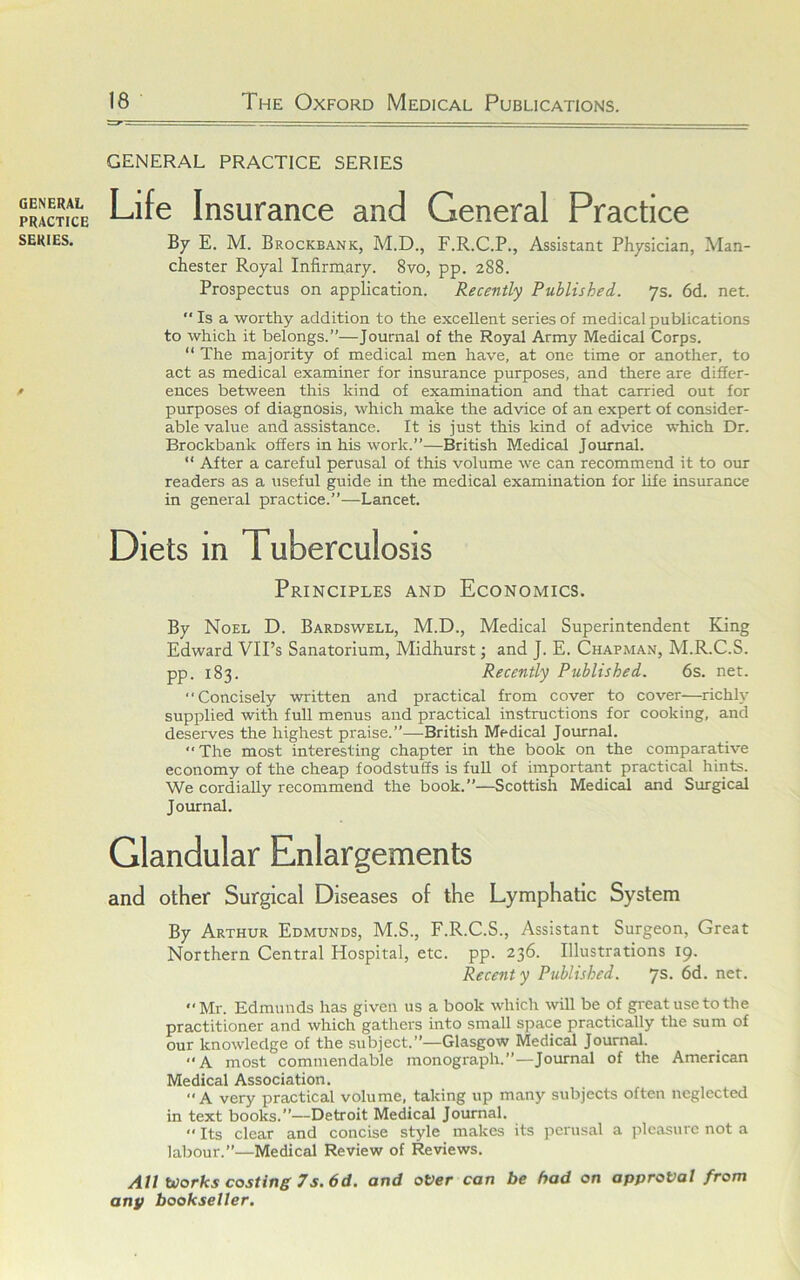 GENERAL PRACTICE SERIES. GENERAL PRACTICE SERIES Life Insurance and General Practice By E. M. Brockbank, M.D., F.R.C.P., Assistant Physician, Man- chester Royal Infirmary. 8vo, pp. 288. Prospectus on application. Recently Published. ys. 6d. net. ‘‘ Is a worthy addition to the excellent series of medical publications to which it belongs.”—Journal of the Royal Army Medical Corps. “ The majority of medical men have, at one time or another, to act as medical examiner for insurance purposes, and there are differ- ences between this kind of examination and that carried out for purposes of diagnosis, which make the advice of an expert of consider- able value and assistance. It is just this kind of advice which Dr. Brockbank offers in his work.”—British Medical Journal. “ After a careful perusal of this volume we can recommend it to our readers as a useful guide in the medical examination for life insurance in general practice.”—Lancet. Diets in Tuberculosis Principles and Economics. By Noel D. Bardswell, M.D., Medical Superintendent King Edward VIPs Sanatorium, Midhurst; and J. E. Chapman, M.R.C.S. pp. 183. Recently Published. 6s. net. Concisely written and practical from cover to cover—richly supplied with full menus and practical instructions for cooking, and deserves the highest praise.”—British Medical Journal. The most interesting chapter in the book on the comparative economy of the cheap foodstuffs is full of important practical hints. We cordially recommend the book.”—Scottish Medical and Surgical Journal. Glandular Enlargements and other Surgical Diseases of the Lymphatic System By Arthur Edmunds, M.S., F.R.C.S., Assistant Surgeon, Great Northern Central Hospital, etc. pp. 236. Illustrations 19. Recent y Published. ys. 6d. net. Mr. Edmunds has given us a book which will be of great use to the practitioner and which gathers into small space practically the sum of our knowledge of the subject.”—Glasgow Medical Journal. A most commendable monograph.”—Journal of the American Medical Association. “A very practical volume, taking up many subjects often neglected in text books.”—Detroit Medical Journal.  Its clear and concise style makes its perusal a pleasure not a labour.”—Medical Review of Reviews. Ail Works costing 7s, 6d. and over can be had on approval from