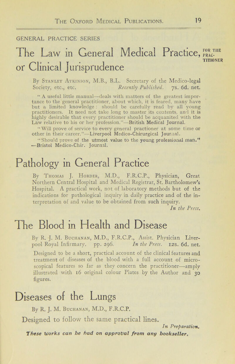GENERAL PRACTICE SERIES The Law in General Medical Practice, or Clinical Jurisprudence By Stanley Atkinson, M.B., B.L. Secretary of tlie Medico-legal Society, etc., etc. Recently Published. ys. 6d. net.  A useful little manual—deals with matters of the greatest impor- tance to the general practitioner, about which, it is feared, many have but a limited knowledge : should be carefully read by all 5'oung practitioners. It need not take long to master its contents, and it is highly desirable that every practitioner should be acquanited with the Law relative to his or her profession.”—British Medical Journal.  WiU prove of service to every general practioner at some time or other in their career.”—Liverpool Medico-Chirurgical Journal. Should prove of the utmost value to the young professional man.’* •—Bristol Medico-Chir. Journal. Pathology in General Practice By Thomas J. Horder, M.D., F.R.C.P., Physician, Great Northern Central Hospital and Medical Registrar, St. Bartholomew’s Hospital. A practical work, not of laboratory methods but of the indications for pathological inquiry in daily practice and of the in- terpretation of and value to be obtained from such inquiry. In the Press, The Blood in Health and Disease By R. J. M. Buchanan, M.D., F.R.C.P., Assist. Physician Liver- pool Royal Infirmary, pp. 296. In the Press. 12s. 6d. net. Designed to be a short, practical account of the clinical features and treatment of diseases of the blood with a full account of micro- scopical features so far as they concern the practitioner—amply illustrated with 16 original colour Plates by the Author and 30 figures. Diseases of the Lungs By R. J. M. Buchanan, M.D., F.R.C.P. Designed to follow the same practical lines. In Preparation. These Works can be had on approval from any bookseller. FOR THE PRAC- TITIONER