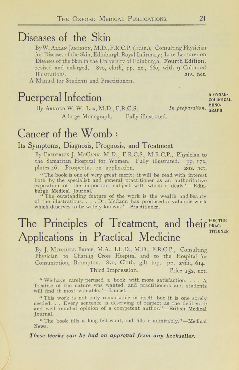 Diseases of the Skin By W. Allan Jamieson, M.D., F.R.C.P. (Edin.), Consulting Physician for Diseases of the Skin, Edinburgh Royal Infirmary; Late Lecturer on Diseises of the Skin in the University of Edinburgh. Fourth Edition, revised and enlarged. 8vo, cloth, pp. xx., 660, with 9 Coloured Illustrations. 2is. net. A Manual for Students and Practitioners. Puerperal Infection By Arnold W. W. Lea, M.D., F.R.C.S. preparation. A large Monograph. Fully illustrated. Cancer of the Womb : Its Symptoms, Diagnosis, Prognosis, and Treatment By Frederick J. McCann, M.D., F.R.C.S., M.R.C.P., Physician to the Samaritan Hospital for Women. Fully illustrated, pp. 172, plates 46. Prospectus on application. 20s. net. “The book is one of very great merit; it will be read with interest both by the specialist and general practitioner as an authoritative exposition of the important subject with which it deals.”—Edin- burgh Medical Journal. “The outstanding feature of the work is the wealth and beauty of the illustrations. . . . Dr. McCann has produced a valuable work which deserves to be widely known.”—Practitioner. The Principles of Treatment, and their Applications m Practical Medicine By J. Mitchell Bruce, M.A., LL.D., M.D., F.R.C.P., Consulting Physician to Charing Cross Hospital and to the Hospital for Consumption, Brompton. 8vo, Cloth, gilt top. pp. xviii., 614. Third Impression. Price 15s. net. “ We have rarely perused a book with more satisfaction. ... A Treatise of the nature was wanted, and practitioners and students will find it most valuable.”—Lancet. “ This work is not only remarkable in itself, but it is one sorely needed. . . Every sentence is deserving of respect as the deliberate and well-founded opinion of a competent author.”—British Medical Journal. “ The book fills a long-felt want, and fills it admirably.”—Medical News. These Works can be had on approval from any bookseller. A GYNAE- COLOGICAL MONO- GRAPH FOR THE PRAC- TITIONER