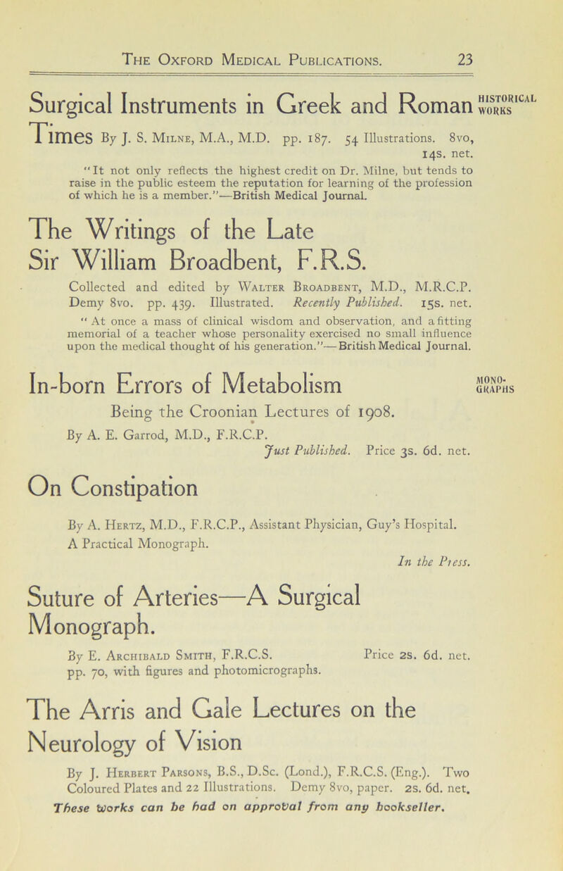 Surgical Instruments in Greek and Roman WORKS Times By J. S. Milne, M.A., M.D. pp. 187. 54 Illustrations. 8vo, 14s. net.  It not only reflects the highest credit on Dr. Milne, but tends to raise in the public esteem the reputation for learning of the profession of which he is a member.”—British Medical Journal. The Writings of the Late Sir William Broadbent, F.R.S. Collected and edited by Walter Broadbent, M.D., M.R.C.P. Demy 8vo. pp. 439. Illustrated. Recently Published. 15s. net.  At once a mass of clinical wisdom and observation, and a fitting memorial of a teacher whose personality exercised no small influence upon the medical thought of his generation.”—British Medical Journal. In-born Errors of Metabolism fllONO- GRAPHS Being the Croonian Lectures of 1908. By A. E. Garrod, M.D., F.R.C.P. Just Published. Price 3s. 6d. net. On Constipation By A. Hertz, M.D., F.R.C.P., Assistant Physician, Guy’s Hospital. A Practical Monograph. In the Pi ess. Suture of Arteries—A Surgical Monograph. By E. Archibald Smith, F.R.C.S. Price 2S. 6d. net. pp. 70, with figures and photomicrographs. The Arris and Gale Lectures on the Neurology of Vision By J. Herbert Parsons, B.S., D.Sc. (Lond.), F.R.C.S. (Eng.). Two Coloured Plates and 22 Illustrations. Demy 8vo, paper. 2S. 6d. net.