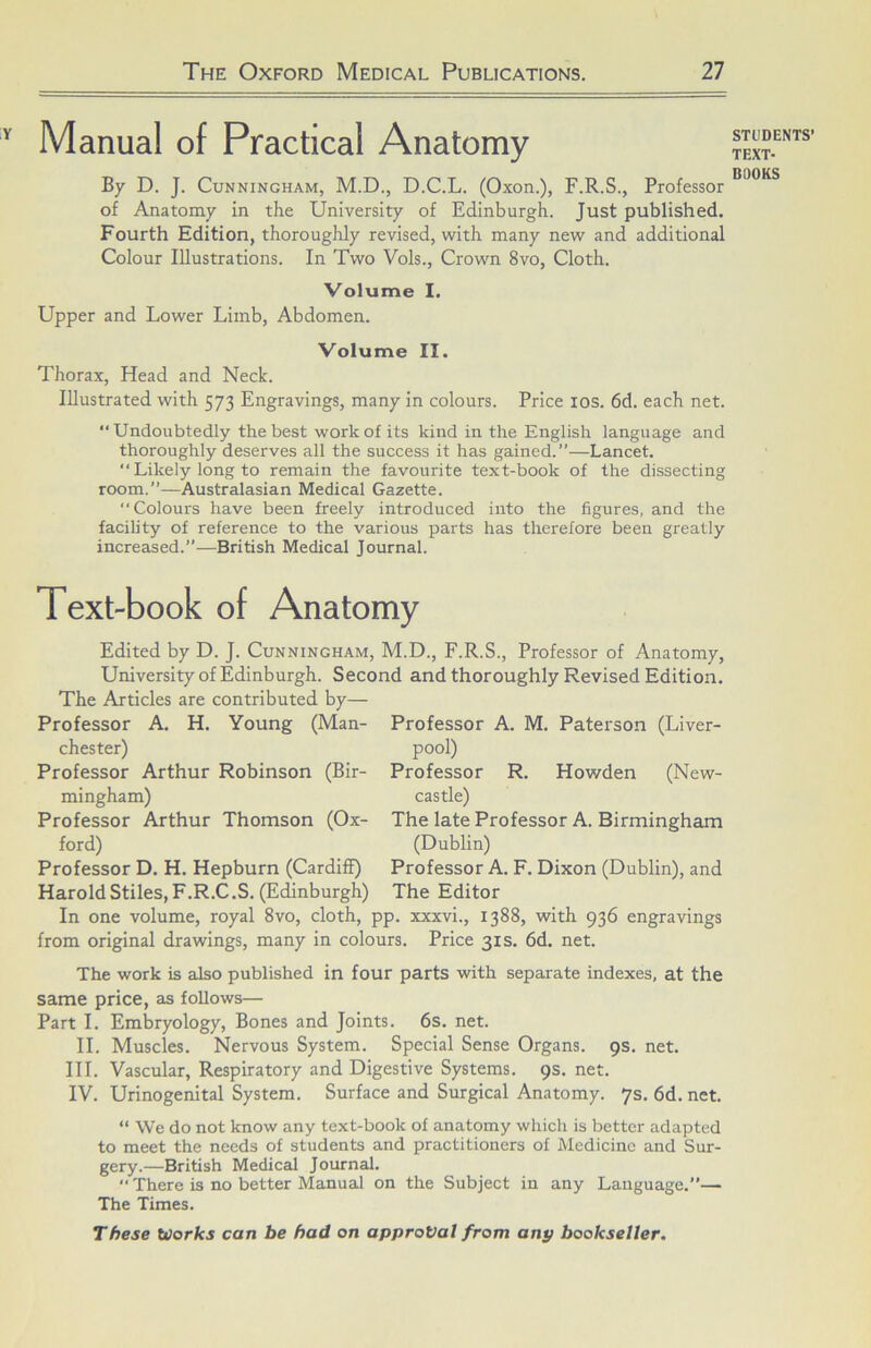 Manual of Practical Anatomy By D. J. Cunningham, M.D., D.C.L. (Oxon.), F.R.S., Professor of Anatomy in the University of Edinburgh. Just published. Fourth Edition, thoroughly revised, with many new and additional Colour Illustrations. In Two Vols., Crown 8vo, Cloth. Volume I. Upper and Lower Limb, Abdomen. Volume II. Thorax, Head and Neck. Illustrated with 573 Engravings, many in colours. Price los. 6d. each net. “ Undoubtedly the best work of its kind in the English language and thoroughly deserves all the success it has gained.”—Lancet. ‘‘Likely long to remain the favourite text-book of the dissecting room.”—Australasian Medical Gazette. Colours have been freely introduced into the figures, and the facihty of reference to the various parts has therefore been greatly increased.”—British Medical Journal. Text-book of Anatomy Edited by D. J. Cunningham, M.D., F.R.S., Professor of Anatomy, University of Edinburgh. Second and thoroughly Revised Edition. The Articles are contributed by— A. H. Young (Man- (Bir- Professor Chester) Professor Arthur Robinson mingham) Professor Arthur Thomson (Ox- ford) Professor D. H. Hepburn (Cardiff) Harold Stiles, F.R.C .S. (Edinburgh) Professor A. M. Paterson (Liver- pool) Professor R. Howden (New- castle) The late Professor A. Birmingham (Dublin) Professor A. F. Dixon (Dublin), and The Editor In one volume, royal 8vo, cloth, pp. xxxvi., 1388, with 936 engravings from original drawings, many in colours. Price 31s. 6d. net. The work is also published in four parts with separate indexes, at the same price, as follows— Part I. Embryology, Bones and Joints. 6s. net. II. Muscles. Nervous System. Special Sense Organs. 9s. net. III. Vascular, Respiratory and Digestive Systems. 9s. net. IV. Urinogenital System. Surface and Surgical Anatomy. 7s. 6d. net. “ We do not know any text-book of anatomy which is better adapted to meet the needs of students and practitioners of Medicine and Sur- gery.—British Medical Journal.  There is no better Manual on the Subject in any Language.”— The Times. These Works can be had on approval from any bookseller. STUDENTS’ TEXT-