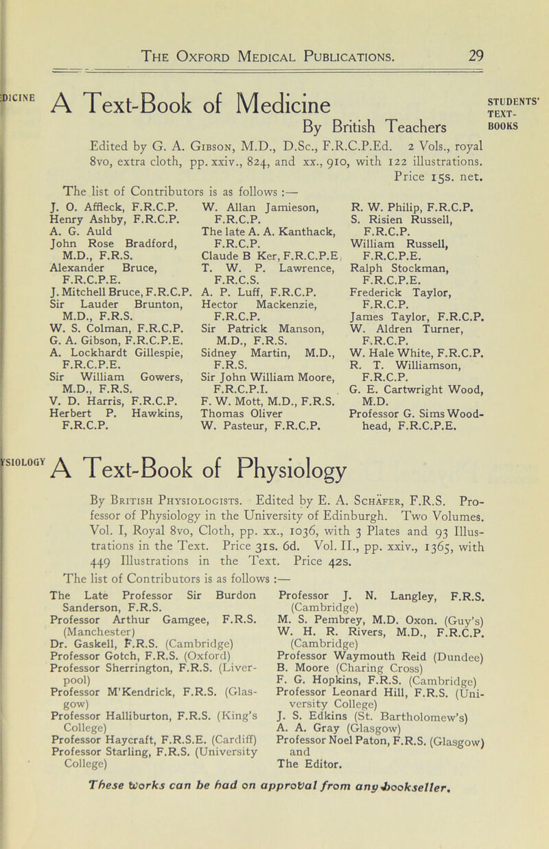 :dicine ySIOLOGY A Text-Book of Medicine Edited by G. A. Gibson, M.D., D.Sc., F.R.C.P.Ed. 2 Vols., royal 8vo, extra cloth, pp. xxiv., 824, and xx., 910, with 122 illustrations. Price 15s. net. The list of Contributors is as follows :— J. O. Affleck, F.R.C.P. Henry Ashby, F.R.C.P. A. G. Auld John Rose Bradford, M.D., F.R.S. Alexander Bruce, F.R.C.P.E. J. Mitchell Bruce, F.R.C.P, Sir Lauder Brunton, M.D., F.R.S. W. S. Colman, F.R.C.P. G. A. Gibson, F.R.C.P.E. A. Lockhardt Gillespie, F.R.C.P.E. Sir William Gowers, M.D., F.R.S. V. D. Harris, F.R.C.P. Herbert P. Hawkins, F.R.C.P. W. Allan Jamieson, F.R.C.P. The late A. A. Kanthack, F.R.C.P. Claude B Ker, F.R.C.P.E T. W. P. Lawrence, F.R.C.S. A. P. Luff, F.R.C.P. Hector Mackenzie, F.R.C.P. Sir Patrick Manson, M.D., F.R.S. Sidney Martin, M.D., F.R.S. Sir John William Moore, F.R.C.P.I. F. W. Mott, M.D., F.R.S. Thomas Oliver W. Pasteur, F.R.C.P. R. W. Philip, F.R.C.P. S. Risien Russell, F.R.C.P. William Russell, F.R.C.P.E. Ralph Stockman, F.R.C.P.E. Frederick Taylor, F.R.C.P. James Taylor, F.R.C.P. W. Aldren Turner, F.R.C.P. W. Hale White, F.R.C.P. R. T. Williamson, F.R.C.P. G. E. Cartwright Wood, M.D. Professor G. Sims Wood- head, F.R.C.P.E. A Text-Book of Physiology By British Physiologists. Edited by E. A. Schafer, F.R.S. Pro- fessor of Physiology in the University of Edinburgh. Two Volumes. Vol. I, Royal 8vo, Cloth, pp. xx., 1036, with 3 Plates and 93 Illus- trations in the Text. Price 31s. 6d. Vol. II., pp. xxiv., 1365, with 449 Illustrations in the Text. Price 42s. The list of Contributors is as follows:— The Late Professor Sir Burdon Sanderson, F.R.S. Professor Arthur Gamgee, F.R.S. (Manchester) Dr. Gaskell, F.R.S. (Cambridge) Professor Gotch, F.R.S. (Oxford) Professor Sherrington, F.R.S. (Liver- pool) Professor M’Kendrick, F.R.S. (Glas- gow) Professor Halliburton, F.R.S. (King’s College) Professor Haycraft, F.R.S.E. (Cardiff) Professor Starling, F.R.S. (University College) Professor J. N. Langley, F.R.S. (Cambridge) M. S. Pembrey, M.D. Oxon. (Guy’s) W. H. R. Rivers, M.D., F.R.C.P. (Cambridge) Professor Waymouth Reid (Dundee) B. Moore (Charing Cross) F. G. Hopkins, F.R.S. (Cambridge) Professor Leonard Hill, F.R.S. (Uni- versity College) J. S. Edkins (St. Bartholomew’s) A. A. Gray (Glasgow) Professor Noel Paton, F.R.S. (Glasgow) and The Editor. These tcorks can be had on approval from anpJjookseller. STUDENTS’ TEXT-