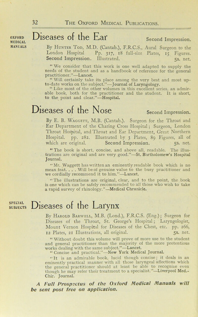 OXFORD MEDICAL MANUALS SPECIAL SUBJECTS DiS09.S0S of th0 E!i3,r Second Impression. By Hunter Tod, M.D. (Cantab.), F.R.C.S., Aural Surgeon to the London Hospital Pp. 317, 18 full-size Plates, 15 Figures. Second Impression. Illustrated. 5s. net. “ We consider that this work is one well adapted to supply the needs of the student and as a handbook of reference for the general practitioner. ”—Lancet. “ Will certainly take its place among the very best and most up- to-date works on the subject.”—Journal of Laryngology. “ Like most of the other volumes in this excellent series, an admir- able book, both for the practitioner and the student. It is short, to the point and clear.”—Hospital. DiS03,S0S of th0 NoS0 Second Impression. By E. B. Waggett, M.B. (Cantab.). Surgeon for the Throat and Ear Department of the Charing Cross Hospital; Surgeon, London Throat Hospital, and Throat and Ear Department, Great Northern Hospital, pp. 282. Illustrated by 3 Plates, 89 Figures, all of which are original. Second Impression. 5s. net. “ The book is short, concise, and above all, readable. The illus- trations are original and are very good.”—St. Bartholomew’s Hospital Journal. Mr. Waggett has written an eminently readable book which is no mean feat. . . . Will be of genuine value to the busy practitioner and we cordially recommend it to him.”—Lancet.  The illustrations are original, clear, and to the point, the book is one which can be safely recommended to all those who wish to take a rapid survey of rhrnology.”—Medical Chronicle. Dis0as0s of th0 Larynx By Harold Barwell, M.B. (Lond.), F.R.C.S. (Eng.); Surgeon for Diseases of the Throat, St. George’s Hospital; Laryngologist, Mount Vernon Hospital for Diseases of the Chest, etc. pp. 266, 12 Plates, 21 Illustrations, all original. 5s. net. “ Without doubt this volume will prove of more use to the student and general practitioner than the majority of the more pretentious works dealing with the same subject.”—Lancet. “ Concise and practical.”—New York Medical Journal.  It is an admirable book, lucid though concise; it deals in an eminently practical manner with all those laryngeal affections which the general practitioner should at least be able to recognize even though he may refer their treatment to a specialist.”—Liverpool Med.- Chir. Journal. A Full Prospectus of the Oxford Medical Manuals will