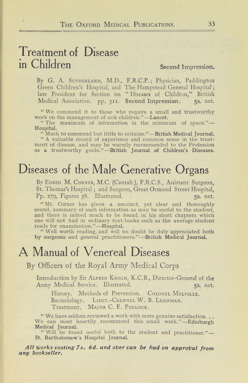 Treatment of Disease in Children Second Impression. By G. A. Sutherland, M.D., F.R.C.P.; Physician, Paddington Green Children’s Hospital, and The Hampstead General Hospital; late President for Section on “ Diseases of Children,” British Medical Association, pp. 311. Second Impression. 5s. net. “ We commend it to those who require a small and trustworthy work on the management of sick children.”—Lancet. “ The maximum of information in the minimum of space.”— Hospital. “ Much to commend but little to criticise.”—British Medical Journal. “ A valuable record of experience and common sense in the treat- ment of disease, and may be warmly recommended to the Profession as a trustworthy guide.”—British Journal of Children’s Diseases. Diseases of the Male Generative Organs By Edred M. Corner, M.C. (Cantab.), F.R.C.S., Assistant Surgeon, St. Thomas’s Hospital; and Surgeon, Great Ormond Street Hospital, Pp. 279, Figures 38. Illustrated. 5s. net. “ Mr. Corner has given a succinct, yet clear and thoroughly sound, summary of such information as may be useful to the student, and there is indeed much to be found in his short chapters which one will not find in ordinary text-books such as the average student reads for examination.”—Hospital. “ Well worth reading, and will no doubt be duly appreciated both by surgeons and general practitioners.”—British Medical Journal. A Manual of Venereal Diseases By Officers of the Royal Army Medical Corps Introduction by Sir Alfred Keogh, K.C.B., Director-General of the Army Medical Service. Illustrated. 5s. net. History. Methods of Prevention. Colonel Melville. Bacteriology. Lieut.-Colonel W. B. Leishman. Treatment. Major C. E. Pollock. “ We have seldom reviewed a work with more genuine satisfaction. . . We can most heartily recommend this small work.”—Edinburgh Medical Journal. “ Will be found useful both to the student and practitioner.” St. Bartholomew’s Hospital Journal. All Works costing 7s. 6d. and oVer can be had on approval from any bookseller.