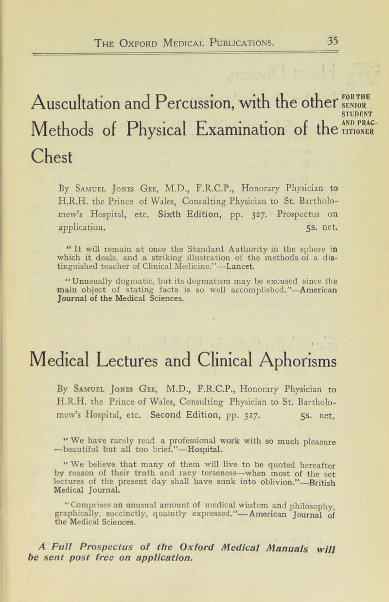 Auscultation and Percussion, with the other Methods of Physical Examination of the Chest By Samuel Jones Gee, M.D., F.R.C.P., Honorary Physician to H.R.H. the Prince of Wales, Consulting Physician to St. Bartholo- mew’s Hospital, etc. Sixth Edition, pp. 327. Prospectus on application. 5s. net. “ It will remain at once the Standard Authority in the sphere in which it deals, and a striking illustration of the metliods of a dis- tinguished teacher of Clinical Medicine.”—Lancet. Unusually dogmatic, but its dogmatism may be excused since the main object of stating facts is so well accomplished.”—^American Journal of the Medical Sciences. Medical Lectures and Clinical Aphorisms By Samuel Jones Gee, M.D., F.R.C.P., Honorary Physician to H.R.H. the Prince of Wales, Consulting Physician to St. Bartholo- mew’s Hospital, etc. Second Edition, pp. 327. 5s. net.  We have rarely read a professional work with so much pleasure —beautiful but aU too brief.”—Hospital.  We believe that many of them will live to be quoted hereafter by reason of their truth and racy terseness—when most of the set lectures of the present day shall have sunk into oblivion.”—British Medical Journal.  Comprises an unusual amount of medical wisdom and philosophy, graphically, succinctly, quaintly expressed.”—American Journal of the Medical Sciences. A Full Prospectus of the Oxford Medical Manuals will be sent post free on application. FOR THE SENIOR STUDENT AND PRAC TITIONER