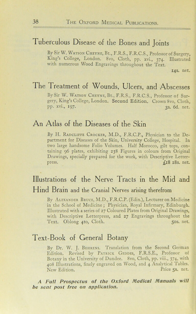 Tuberculous Disease of the Bones and Joints By Sir W. Watson Cheyne, Bt., F.R.S., F.R.C.S., Professor of Surgery, King’s College, London. 8vo, Cloth, pp. xvi., 374. Illustrated with numerous Wood Engravings throughout the Text. 14s. net. The Treatment of Wounds, Ulcers, and Abscesses By Sir W. Watson Cheyne, Bt., F.R.S., F.R.C.S., Professor of Sur- gery, King’s College, London. Second Edition. Crown 8vo, Cloth, pp. xvi., 197. 3s. 6d. net. An Atlas of the Diseases of the Skin By H. Radcliffe Crocker, M.D., F.R.C.P., Physician to the De- partment for Diseases of the Skin, University College, Hospital. In two large handsome Folio Volumes. Half Morocco, gilt tops, con- taining 96 plates, exhibiting 238 Figures in colours from Original Drawings, specially prepared for the work, with Descriptive Letter- press. £18 i8s. net. Illustrations of the Nerve Tracts in the Mid and Hind Brain and the Cranial Nerves arising therefrom By Alexander Bruce, M.D., F.R.C.P. (Edin.), Lecturer on Medicine in the School of Medicine ; Physician, Royal Infirmary, Edinburgh. Illustrated with a series of 27 Coloured Plates from Original Drawings, with Descriptive Letterpress, and 27 Engravings throughout the Text. Oblong 4to, Cloth. 50s. net. Text-Book of General Botany By Dr. W. J. Behrens. Translation from the Second German Edition. Revised by Patrick Geddes, F.R.S.E., Professor of Botany in the University of Dundee. 8vo, Cloth, pp. viii., 374, with 408 Illustrations, finely engraved on Wood, and 4 Analytical Tables. New Edition. Price 5s. net. A Full Prospectus of the Oxford Medical Manuals will