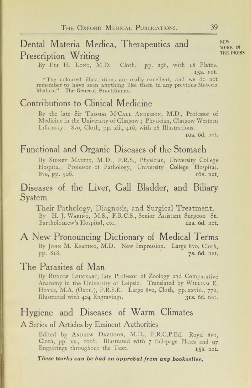 Dental Materia Medica, Therapeutics and Prescription Writing By Eli H. Long, M.D. Cloth, pp. 298, with 18 Plates. 15s. net. The coloured illustrations are really excellent, and we do not remember to have seen anything like them in any previous Materia Medica.”—The General Practitioner. Contributions to Clinical Medicine By the late Sir Thomas M’Call Anderson, M.D., Professor of Medicine in the University of Glasgow ; Physician, Glasgow Western Infirmary. 8vo, Cloth, pp. xii., 416, with 28 Illustrations. los. 6d. net. Functional and Organic Diseases of the Stomach By Sidney Martin, M.D., F.R.S., Physician, University College Hospital; Professor of Pathology, University College Hospital. 8vo, pp. 506. i6s. net. Diseases of the Liver, Gall Bladder, and Biliary System Their Pathology, Diagnosis, and Surgical Treatment. By H. J. Waring, M.S., F.R.C.S., Senior Assistant Surgeon St. Bartholomew’s Hospital, etc. 12s. 6d. net. A New Pronouncing Dictionary of Medical Terms By John M. Keating, M.D. New Impression. Large 8vo, Cloth, pp. 818. 7s. 6d. net. The Parasites of Man By Rudolf Leuckart, late Professor of Zoology and Comparative Anatomy in the University of Leipsic. Translated by William E. Hoyle, M.A. (Oxon.), F.R.S.E. Large 8vo, Cloth, pp. xxviii., 772. Illustrated with 404 Engravings. 31 s. 6d. net. Hygiene and Diseases of Warm Climates A Series of Articles by Eminent Authorities Edited by Andrew Davidson, M.D., F.R.C.P.Ed. Royal 8vo, Cloth, pp. XX., 1016. Illustrated with 7 full-page Plates and 97 Engravings throughout the Text. 15s. net. These toorks can be had on approval from any bookseller. NEW WORK IN THE PRESS