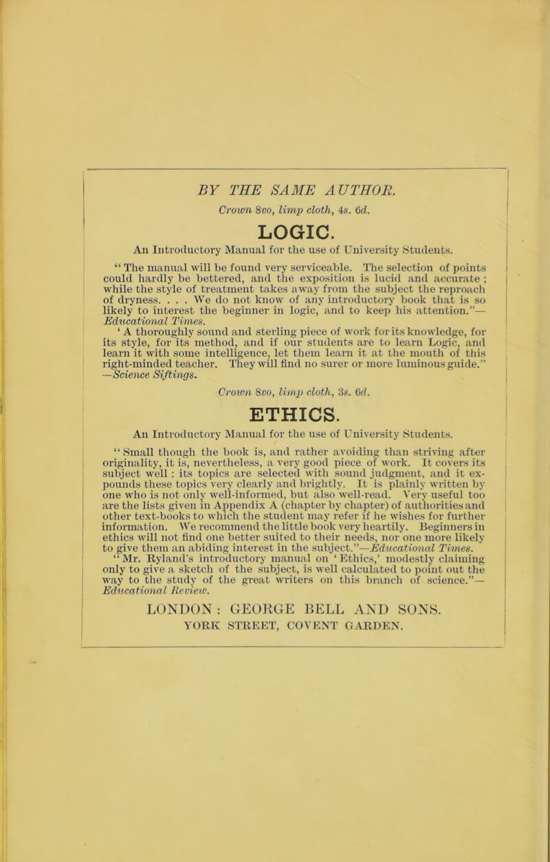 BY THE SAME AUTHOR. Crown 8vo, limp cloth, 4s. 6d. LOGIC. An Introductory Manual for the use of University Students. “ The manual will be found very serviceable. The selection of points could hardly be bettered, and the exposition is lucid and accurate; while the style of treatment takes away from the subject the reproach of dryness. . . . We do not know of any introductory book that is so likely to interest the beginner in logic, and to keep his attention.”— Educational Times. ‘ A thoroughly sound and sterling piece of work for its knowledge, for its style, for its method, and if our students are to learn Logic, and learn it with some intelligence, let them learn it at the mouth of this right-minded teacher. They will find no surer or more luminous guide.” —Science Siftings. Crown 8vo, limp cloth, 3s. 6cl. ETHICS. An Introductory Manual for the use of University Students. “ Small though the book is, and rather avoiding than striving after originality, it is, nevertheless, a very good piece of work. It covers its subject well : its topics are selected with sound judgment, and it ex- pounds these topics very clearly and brightly. It is plainly written by one who is not only well-informed, but also well-read. Very useful too are the lists given in Appendix A (chapter by chapter) of authorities and other text-books to which the student may refer if he wishes for further information. We recommend the little book very heartily. Beginners in ethics will not find one better suited to their needs, nor one more likely to give them an abiding interest in the subject.”—Educational Times. “Mr. Byland’s introductory manual on ‘Ethics,’ modestly claiming only to give a sketch of the subject, is well calculated to point out the way to the study of the great writers on this branch of science.”— Educational Review. LONDON : GEORGE BELL AND SONS. YORK STREET, COVENT GARDEN.