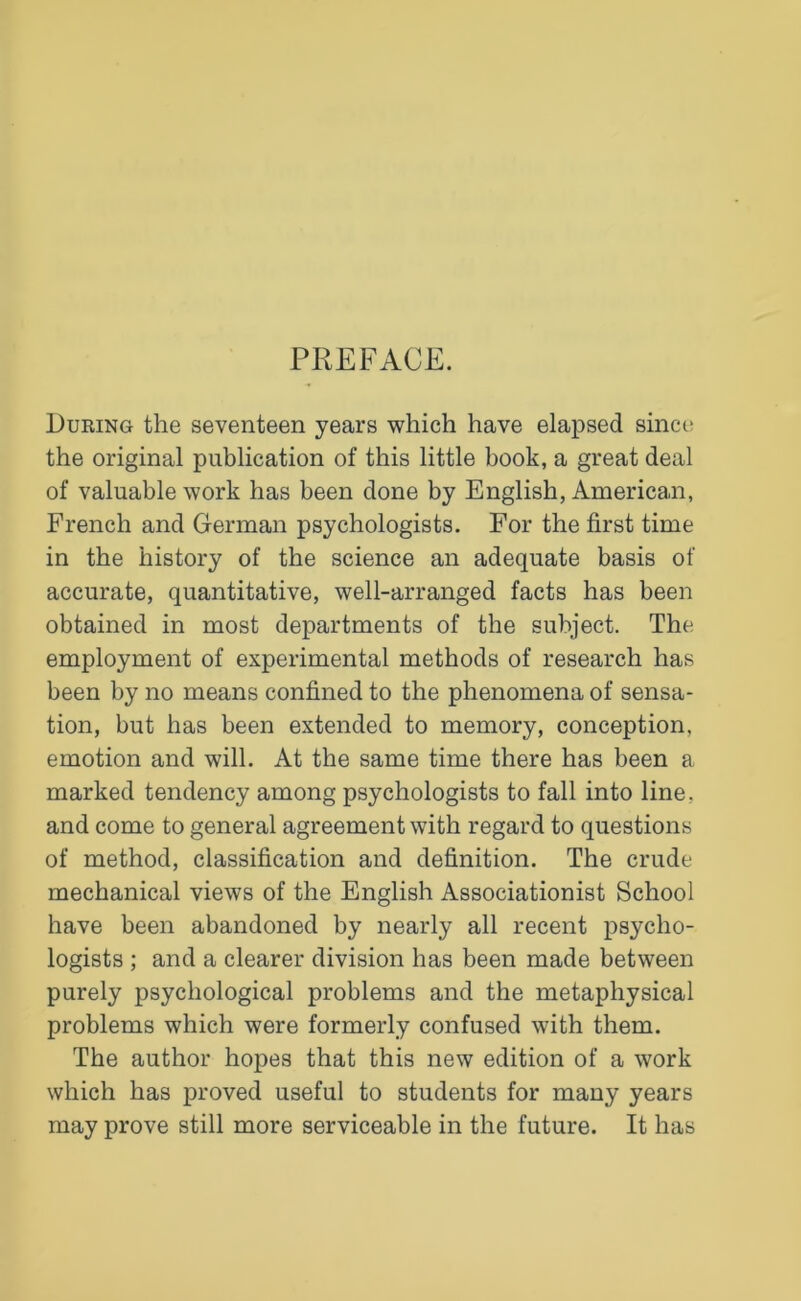 PREFACE. During the seventeen years which have elapsed since the original publication of this little book, a great deal of valuable work has been done by English, American, French and German psychologists. For the first time in the history of the science an adequate basis of accurate, quantitative, well-arranged facts has been obtained in most departments of the subject. The employment of experimental methods of research has been by no means confined to the phenomena of sensa- tion, but has been extended to memory, conception, emotion and will. At the same time there has been a marked tendency among psychologists to fall into line, and come to general agreement with regard to questions of method, classification and definition. The crude mechanical views of the English Associationist School have been abandoned by nearly all recent psycho- logists ; and a clearer division has been made between purely psychological problems and the metaphysical problems which were formerly confused with them. The author hopes that this new edition of a work which has proved useful to students for many years may prove still more serviceable in the future. It has