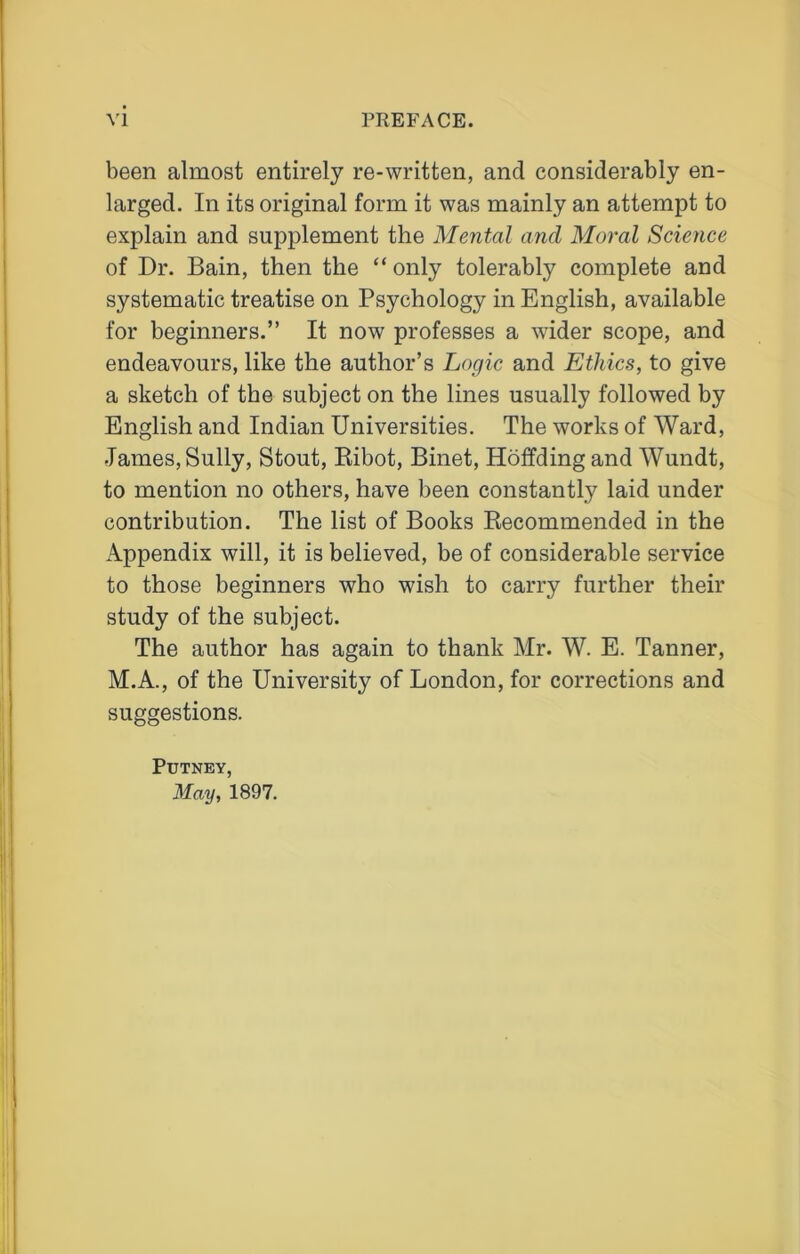been almost entirely re-written, and considerably en- larged. In its original form it was mainly an attempt to explain and supplement the Mental and Moral Science of Dr. Bain, then the “only tolerably complete and systematic treatise on Psychology in English, available for beginners.” It now professes a wider scope, and endeavours, like the author’s Logic and Ethics, to give a sketch of the subject on the lines usually followed by English and Indian Universities. The works of Ward, •Tames, Sully, Stout, Ribot, Binet, Hoffding and Wundt, to mention no others, have been constantly laid under contribution. The list of Books Recommended in the Appendix will, it is believed, be of considerable service to those beginners who wish to carry further their study of the subject. The author has again to thank Mr. W. E. Tanner, M.A., of the University of London, for corrections and suggestions. Putney, May, 1897.