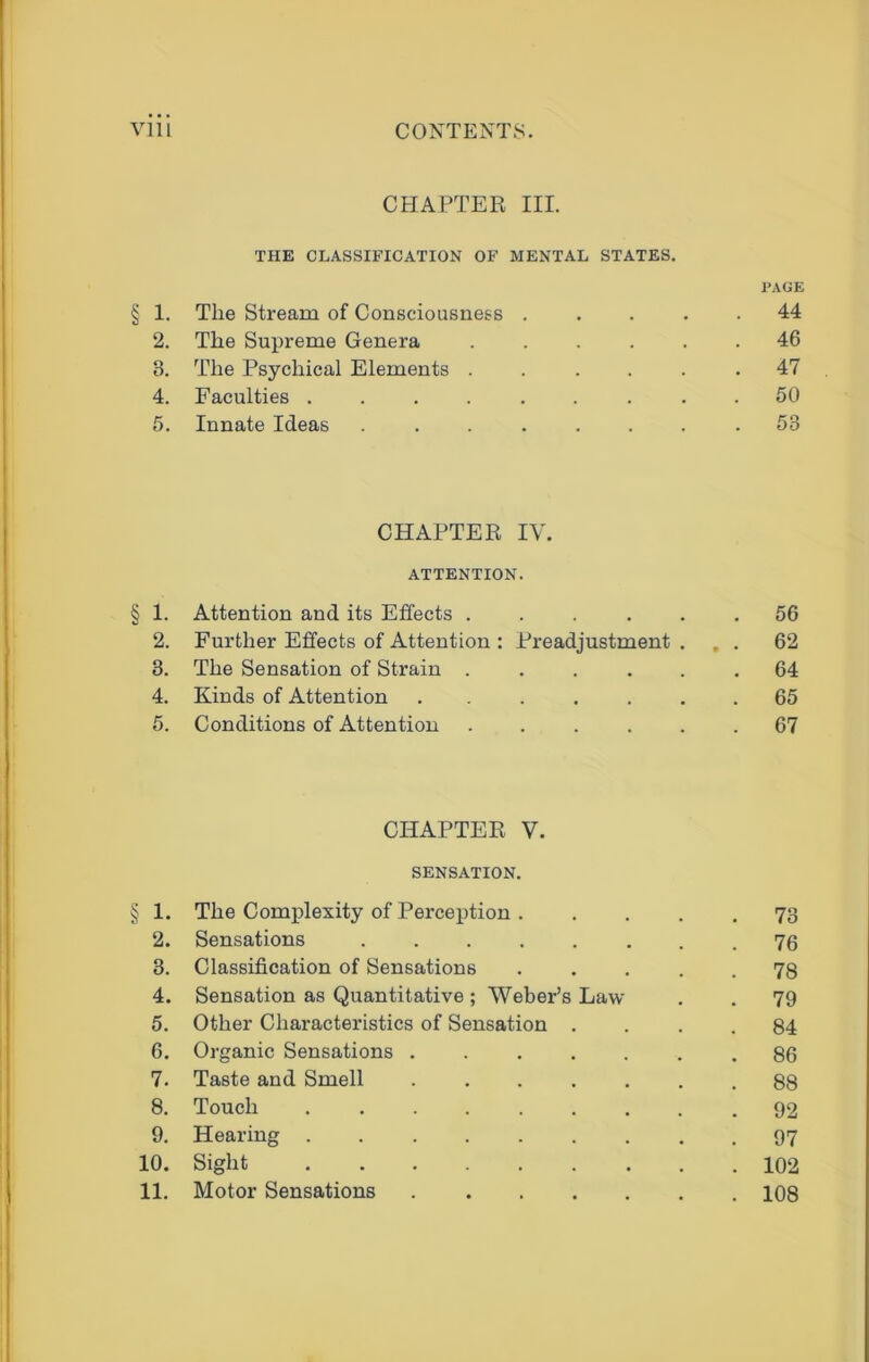 CHAPTER III. THE CLASSIFICATION OF MENTAL STATES. PAGE § 1. The Stream of Consciousness ..... 44 2. The Supreme Genera ...... 46 3. The Psychical Elements ...... 47 4. Faculties ......... 50 5. Innate Ideas ........ 53 CHAPTER IV. ATTENTION. § 1. Attention and its Effects ...... 56 2. Further Effects of Attention : Preadjustment ... 62 3. The Sensation of Strain ...... 64 4. Kinds of Attention ....... 65 5. Conditions of Attention ...... 67 CHAPTER V. SENSATION. § 1. The Complexity of Perception 73 2. Sensations 76 3. Classification of Sensations 78 4. Sensation as Quantitative; Weber’s Law . . 79 5. Other Characteristics of Sensation .... 84 6. Organic Sensations ....... 86 7. Taste and Smell 88 8. Touch 92 9. Hearing 97 10. Sight 102 11. Motor Sensations 108