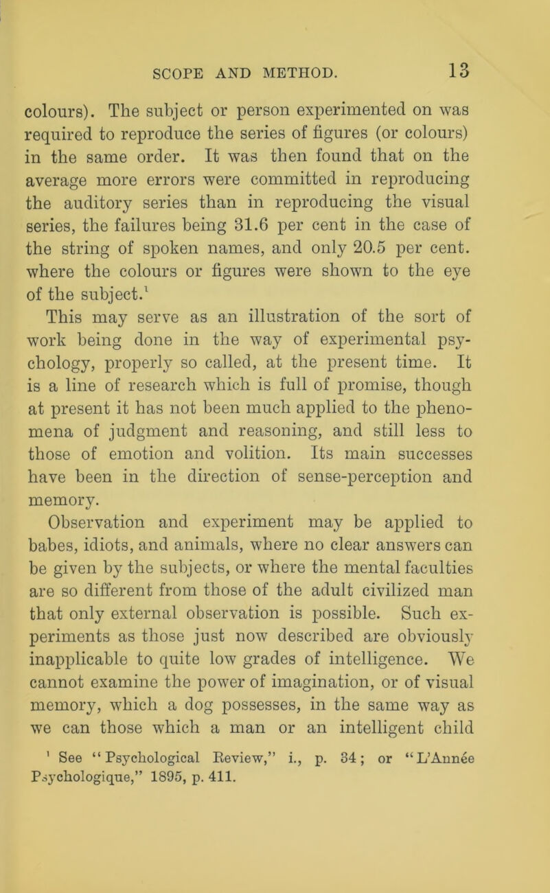 colours). The subject or person experimented on was required to reproduce the series of figures (or colours) in the same order. It was then found that on the average more errors were committed in reproducing the auditory series than in reproducing the visual series, the failures being 31.6 per cent in the case of the string of spoken names, and only 20.5 per cent, where the colours or figures were shown to the eye of the subject.1 This may serve as an illustration of the sort of work being done in the way of experimental psy- chology, properly so called, at the present time. It is a line of research which is full of promise, though at present it has not been much applied to the pheno- mena of judgment and reasoning, and still less to those of emotion and volition. Its main successes have been in the direction of sense-perception and memory. Observation and experiment may be applied to babes, idiots, and animals, where no clear answers can be given by the subjects, or where the mental faculties are so different from those of the adult civilized man that only external observation is possible. Such ex- periments as those just now described are obviously inapplicable to quite low grades of intelligence. We cannot examine the power of imagination, or of visual memory, which a dog possesses, in the same way as we can those which a man or an intelligent child ' See “Psychological Review,” i., p. 34; or “L’Annee Psychologique,” 1895, p. 411.