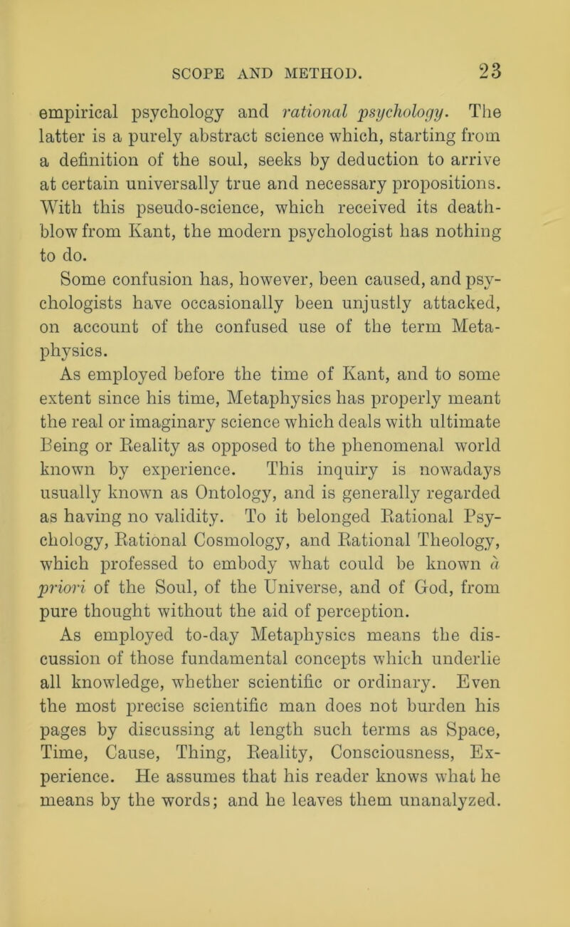 empirical psychology and rational psychology. The latter is a purely abstract science which, starting from a definition of the soul, seeks by deduction to arrive at certain universally true and necessary propositions. With this pseudo-science, which received its death- blow from Kant, the modern psychologist has nothing to do. Some confusion has, however, been caused, and psy- chologists have occasionally been unjustly attacked, on account of the confused use of the term Meta- physics. As employed before the time of Kant, and to some extent since his time, Metaphysics has properly meant the real or imaginary science which deals with ultimate Being or Reality as opposed to the phenomenal world known by experience. This inquiry is nowadays usually known as Ontology, and is generally regarded as having no validity. To it belonged Rational Psy- chology, Rational Cosmology, and Rational Theology, which professed to embody what could be known a priori of the Soul, of the Universe, and of God, from pure thought without the aid of perception. As employed to-day Metaphysics means the dis- cussion of those fundamental concepts which underlie all knowledge, whether scientific or ordinary. Even the most precise scientific man does not burden his pages by discussing at length such terms as Space, Time, Cause, Thing, Reality, Consciousness, Ex- perience. He assumes that his reader knows what he means by the words; and he leaves them unanalyzed.