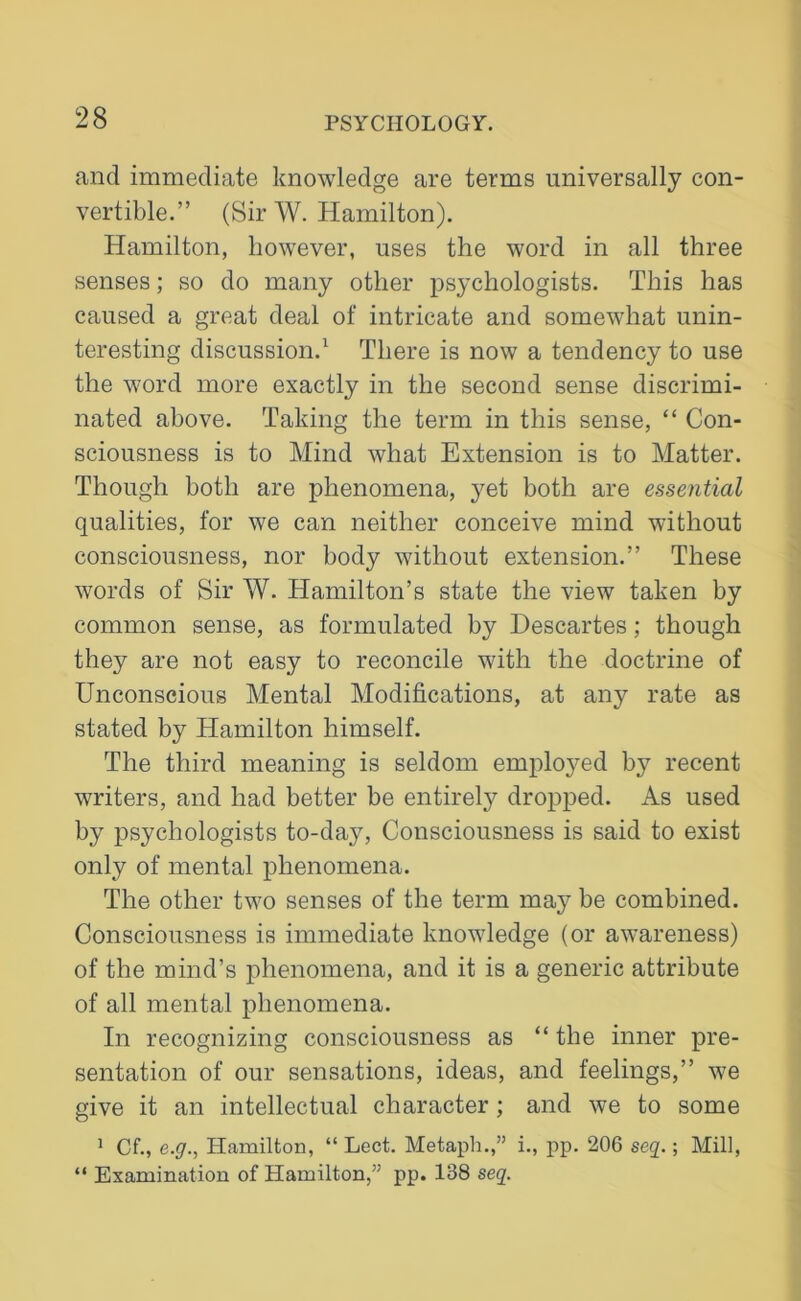 and immediate knowledge are terms universally con- vertible.” (Sir W. Hamilton). Hamilton, however, uses the word in all three senses; so do many other psychologists. This has caused a great deal of intricate and somewhat unin- teresting discussion.1 There is now a tendency to use the word more exactly in the second sense discrimi- nated above. Taking the term in this sense, “ Con- sciousness is to Mind what Extension is to Matter. Though both are phenomena, yet both are essential qualities, for we can neither conceive mind without consciousness, nor body without extension.” These words of Sir W. Hamilton’s state the view taken by common sense, as formulated by Descartes; though they are not easy to reconcile with the doctrine of Unconscious Mental Modifications, at any rate as stated by Hamilton himself. The third meaning is seldom employed by recent writers, and had better be entirely dropped. As used by psychologists to-day, Consciousness is said to exist only of mental phenomena. The other two senses of the term may be combined. Consciousness is immediate knowledge (or awareness) of the mind’s phenomena, and it is a generic attribute of all mental phenomena. In recognizing consciousness as “the inner pre- sentation of our sensations, ideas, and feelings,” we give it an intellectual character; and we to some 1 Cf., e.g., Hamilton, “ Lect. Metaph.,” i., pp. 206 seq.; Mill, “ Examination of Hamilton,” pp. 138 seq.