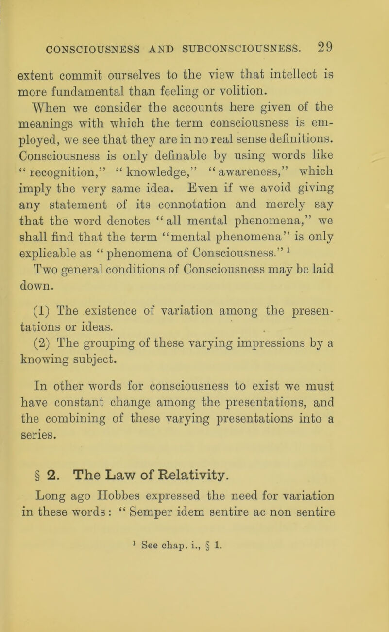 extent commit ourselves to the view that intellect is more fundamental than feeling or volition. When we consider the accounts here given of the meanings with which the term consciousness is em- ployed, we see that they are in no real sense definitions. Consciousness is only definable by using words like “recognition,” “knowledge,” “awareness,” which imply the very same idea. Even if we avoid giving any statement of its connotation and merely say that the word denotes “ all mental phenomena,” we shall find that the term “mental phenomena” is only explicable as “ phenomena of Consciousness.” 1 Two general conditions of Consciousness may be laid down. (1) The existence of variation among the presen- tations or ideas. (2) The grouping of these varying impressions by a knowing subject. In other words for consciousness to exist we must have constant change among the presentations, and the combining of these varying presentations into a series. § 2. The Law of Relativity. Long ago Hobbes expressed the need for variation in these words: “ Semper idem sentire ac non sentire 1 See chap, i., § 1.