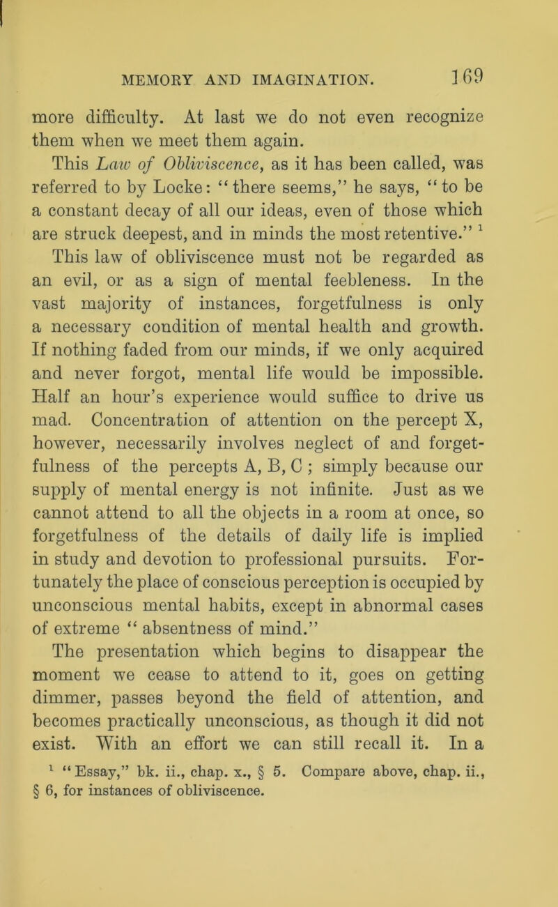 more difficulty. At last we do not even recognize them when we meet them again. This Law of Obliviscence, as it has been called, was referred to by Locke: “there seems,” he says, “to be a constant decay of all our ideas, even of those which are struck deepest, and in minds the most retentive.” 1 This law of obliviscence must not be regarded as an evil, or as a sign of mental feebleness. In the vast majority of instances, forgetfulness is only a necessary condition of mental health and growth. If nothing faded from our minds, if we only acquired and never forgot, mental life would be impossible. Half an hour’s experience would suffice to drive us mad. Concentration of attention on the percept X, however, necessarily involves neglect of and forget- fulness of the percepts A, B, C ; simply because our supply of mental energy is not infinite. Just as we cannot attend to all the objects in a room at once, so forgetfulness of the details of daily life is implied in study and devotion to professional pursuits. For- tunately the place of conscious perception is occupied by unconscious mental habits, except in abnormal cases of extreme “ absentness of mind.” The presentation which begins to disappear the moment we cease to attend to it, goes on getting dimmer, passes beyond the field of attention, and becomes practically unconscious, as though it did not exist. With an effort we can still recall it. In a 1 “Essay,” bk. ii., chap, x., § 5. Compare above, chap. ii.,