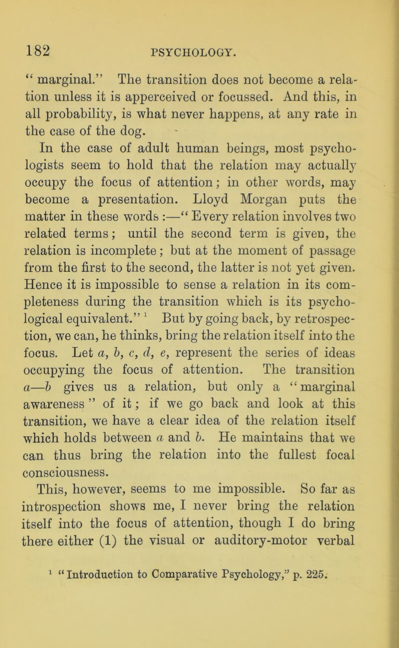 “ marginal.” The transition does not become a rela- tion unless it is apperceived or focussed. And this, in all probability, is what never happens, at any rate in the case of the dog. In the case of adult human beings, most psycho- logists seem to hold that the relation may actually occupy the focus of attention; in other words, may become a presentation. Lloyd Morgan puts the matter in these words :—“ Every relation involves two related terms; until the second term is given, the relation is incomplete; but at the moment of passage from the first to the second, the latter is not yet given. Hence it is impossible to sense a relation in its com- pleteness during the transition which is its psycho- logical equivalent.” 1 But by going back, by retrospec- tion, we can, he thinks, bring the relation itself into the focus. Let a, b, c, d, e, represent the series of ideas occupying the focus of attention. The transition a—b gives us a relation, but only a “ marginal awareness ” of it; if we go back and look at this transition, we have a clear idea of the relation itself which holds between a and b. He maintains that we can thus bring the relation into the fullest focal consciousness. This, however, seems to me impossible. So far as introspection shows me, I never bring the relation itself into the focus of attention, though I do bring there either (1) the visual or auditory-motor verbal 1 “ Introduction to Comparative Psychology,” p. 225.