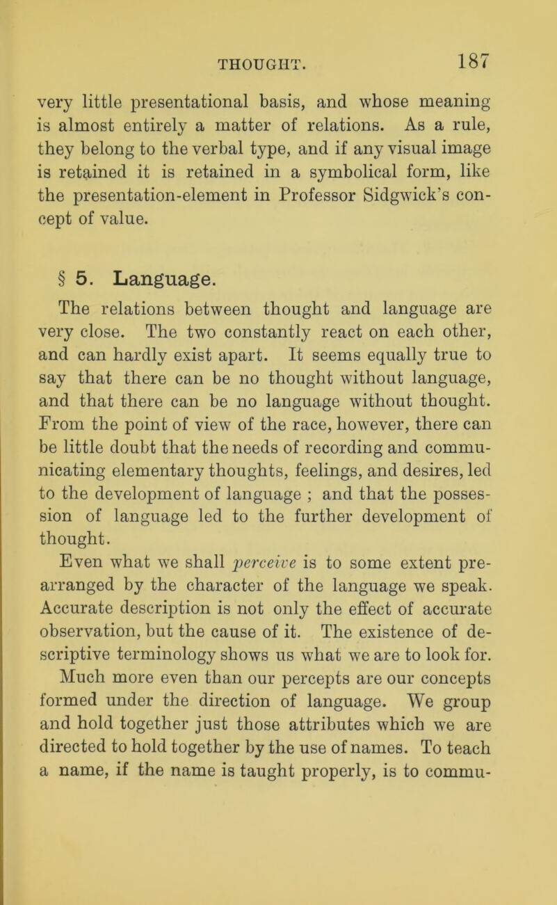 very little presentational basis, and whose meaning is almost entirely a matter of relations. As a rule, they belong to the verbal type, and if any visual image is retained it is retained in a symbolical form, like the presentation-element in Professor Sidgwick's con- cept of value. § 5. Language. The relations between thought and language are very close. The two constantly react on each other, and can hardly exist apart. It seems equally true to say that there can be no thought without language, and that there can be no language without thought. From the point of view of the race, however, there can be little doubt that the needs of recording and commu- nicating elementary thoughts, feelings, and desires, led to the development of language ; and that the posses- sion of language led to the further development of thought. Even what we shall perceive is to some extent pre- arranged by the character of the language we speak. Accurate description is not only the effect of accurate observation, but the cause of it. The existence of de- scriptive terminology shows us what we are to look for. Much more even than our percepts are our concepts formed under the direction of language. We group and hold together just those attributes which we are directed to hold together by the use of names. To teach a name, if the name is taught properly, is to commu-