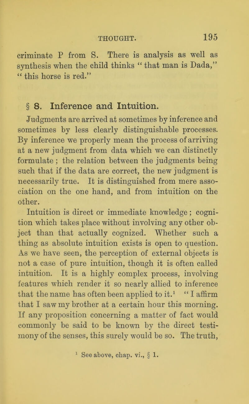 criminate P from S. There is analysis as well as synthesis when the child thinks “ that man is Dada,” “ this horse is red.” § 8. Inference and Intuition. Judgments are arrived at sometimes by inference and sometimes by less clearly distinguishable processes. By inference we properly mean the process of arriving at a new judgment from data which we can distinctly formulate ; the relation between the judgments being such that if the data are correct, the new judgment is necessarily true. It is distinguished from mere asso- ciation on the one hand, and from intuition on the other. Intuition is direct or immediate knowledge ; cogni- tion which takes place without involving any other ob- ject than that actually cognized. Whether such a thing as absolute intuition exists is open to question. As we have seen, the perception of external objects is not a case of pure intuition, though it is often called intuition. It is a highly complex process, involving features which render it so nearly allied to inference that the name has often been applied to it.1 “ I affirm that I saw my brother at a certain hour this morning. If any proposition concerning a matter of fact would commonly be said to be known by the direct testi- mony of the senses, this surely would be so. The truth, 1 See above, chap, vi., § 1.
