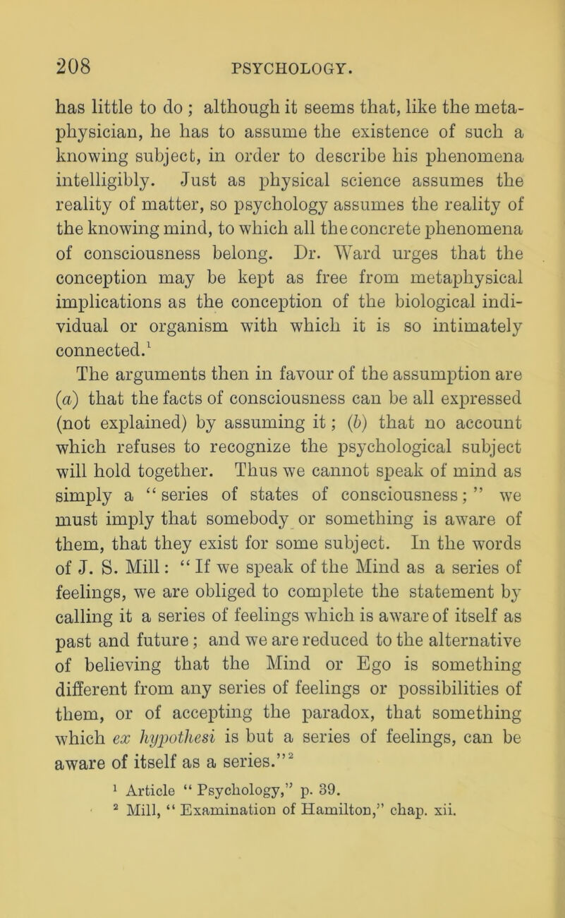 has little to do ; although it seems that, like the meta- physician, he has to assume the existence of such a knowing subject, in order to describe his phenomena intelligibly. Just as physical science assumes the reality of matter, so psychology assumes the reality of the knowing mind, to which all the concrete phenomena of consciousness belong. Dr. Ward urges that the conception may be kept as free from metaphysical implications as the conception of the biological indi- vidual or organism with which it is so intimately connected.1 The arguments then in favour of the assumption are (a) that the facts of consciousness can be all expressed (not explained) by assuming it; (b) that no account which refuses to recognize the psychological subject will hold together. Thus we cannot speak of mind as simply a “series of states of consciousness;” we must imply that somebody or something is aware of them, that they exist for some subject. In the words of J. S. Mill: “ If we speak of the Mind as a series of feelings, we are obliged to complete the statement by calling it a series of feelings which is aware of itself as past and future; and we are reduced to the alternative of believing that the Mind or Ego is something different from any series of feelings or possibilities of them, or of accepting the paradox, that something which ex hypothesi is but a series of feelings, can be aware of itself as a series.” 1 Article “ Psychology,” p. 39. 2 Mill, “ Examination of Hamilton,” chap. xii.